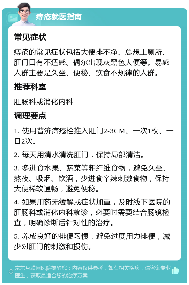 痔疮就医指南 常见症状 痔疮的常见症状包括大便排不净、总想上厕所、肛门口有不适感、偶尔出现灰黑色大便等。易感人群主要是久坐、便秘、饮食不规律的人群。 推荐科室 肛肠科或消化内科 调理要点 1. 使用普济痔疮栓推入肛门2-3CM、一次1枚、一日2次。 2. 每天用清水清洗肛门，保持局部清洁。 3. 多进食水果、蔬菜等粗纤维食物，避免久坐、熬夜、吸烟、饮酒，少进食辛辣刺激食物，保持大便稀软通畅，避免便秘。 4. 如果用药无缓解或症状加重，及时线下医院的肛肠科或消化内科就诊，必要时需要结合肠镜检查，明确诊断后针对性的治疗。 5. 养成良好的排便习惯，避免过度用力排便，减少对肛门的刺激和损伤。