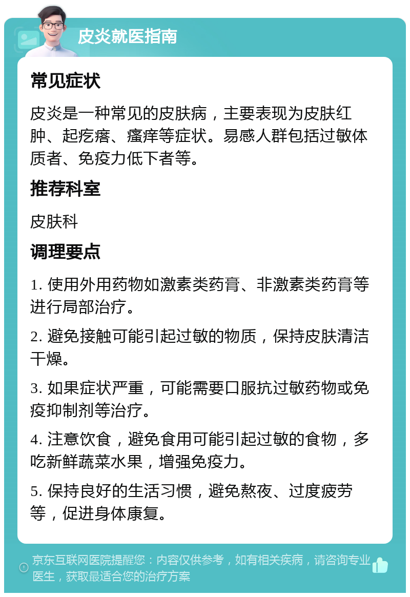 皮炎就医指南 常见症状 皮炎是一种常见的皮肤病，主要表现为皮肤红肿、起疙瘩、瘙痒等症状。易感人群包括过敏体质者、免疫力低下者等。 推荐科室 皮肤科 调理要点 1. 使用外用药物如激素类药膏、非激素类药膏等进行局部治疗。 2. 避免接触可能引起过敏的物质，保持皮肤清洁干燥。 3. 如果症状严重，可能需要口服抗过敏药物或免疫抑制剂等治疗。 4. 注意饮食，避免食用可能引起过敏的食物，多吃新鲜蔬菜水果，增强免疫力。 5. 保持良好的生活习惯，避免熬夜、过度疲劳等，促进身体康复。