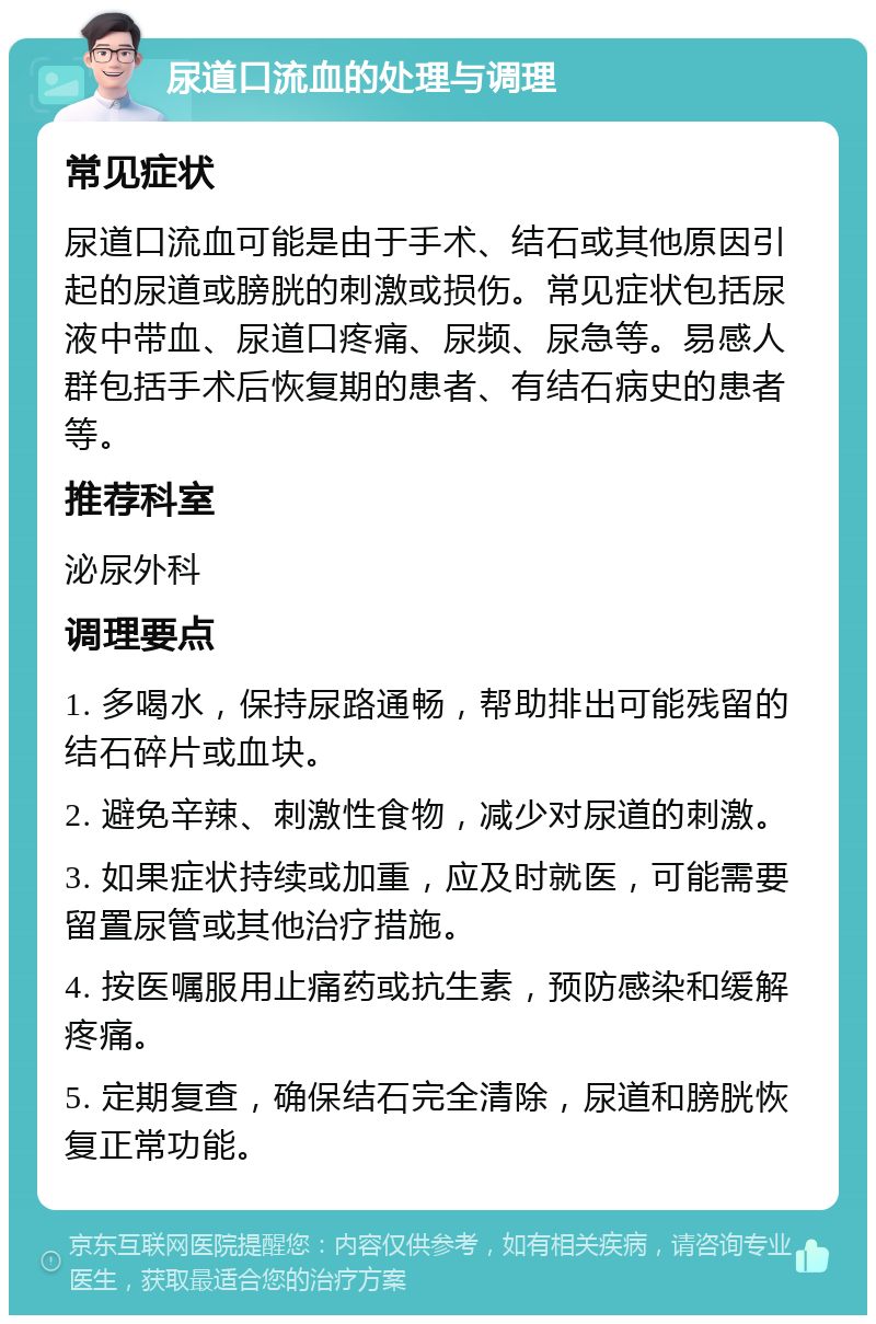 尿道口流血的处理与调理 常见症状 尿道口流血可能是由于手术、结石或其他原因引起的尿道或膀胱的刺激或损伤。常见症状包括尿液中带血、尿道口疼痛、尿频、尿急等。易感人群包括手术后恢复期的患者、有结石病史的患者等。 推荐科室 泌尿外科 调理要点 1. 多喝水，保持尿路通畅，帮助排出可能残留的结石碎片或血块。 2. 避免辛辣、刺激性食物，减少对尿道的刺激。 3. 如果症状持续或加重，应及时就医，可能需要留置尿管或其他治疗措施。 4. 按医嘱服用止痛药或抗生素，预防感染和缓解疼痛。 5. 定期复查，确保结石完全清除，尿道和膀胱恢复正常功能。