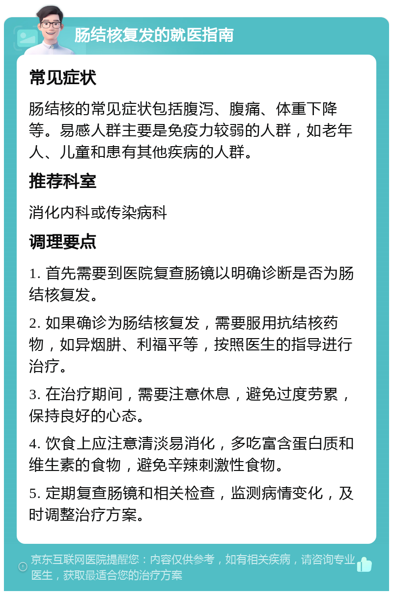 肠结核复发的就医指南 常见症状 肠结核的常见症状包括腹泻、腹痛、体重下降等。易感人群主要是免疫力较弱的人群，如老年人、儿童和患有其他疾病的人群。 推荐科室 消化内科或传染病科 调理要点 1. 首先需要到医院复查肠镜以明确诊断是否为肠结核复发。 2. 如果确诊为肠结核复发，需要服用抗结核药物，如异烟肼、利福平等，按照医生的指导进行治疗。 3. 在治疗期间，需要注意休息，避免过度劳累，保持良好的心态。 4. 饮食上应注意清淡易消化，多吃富含蛋白质和维生素的食物，避免辛辣刺激性食物。 5. 定期复查肠镜和相关检查，监测病情变化，及时调整治疗方案。