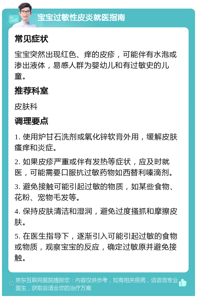 宝宝过敏性皮炎就医指南 常见症状 宝宝突然出现红色、痒的皮疹，可能伴有水泡或渗出液体，易感人群为婴幼儿和有过敏史的儿童。 推荐科室 皮肤科 调理要点 1. 使用炉甘石洗剂或氧化锌软膏外用，缓解皮肤瘙痒和炎症。 2. 如果皮疹严重或伴有发热等症状，应及时就医，可能需要口服抗过敏药物如西替利嗪滴剂。 3. 避免接触可能引起过敏的物质，如某些食物、花粉、宠物毛发等。 4. 保持皮肤清洁和湿润，避免过度搔抓和摩擦皮肤。 5. 在医生指导下，逐渐引入可能引起过敏的食物或物质，观察宝宝的反应，确定过敏原并避免接触。