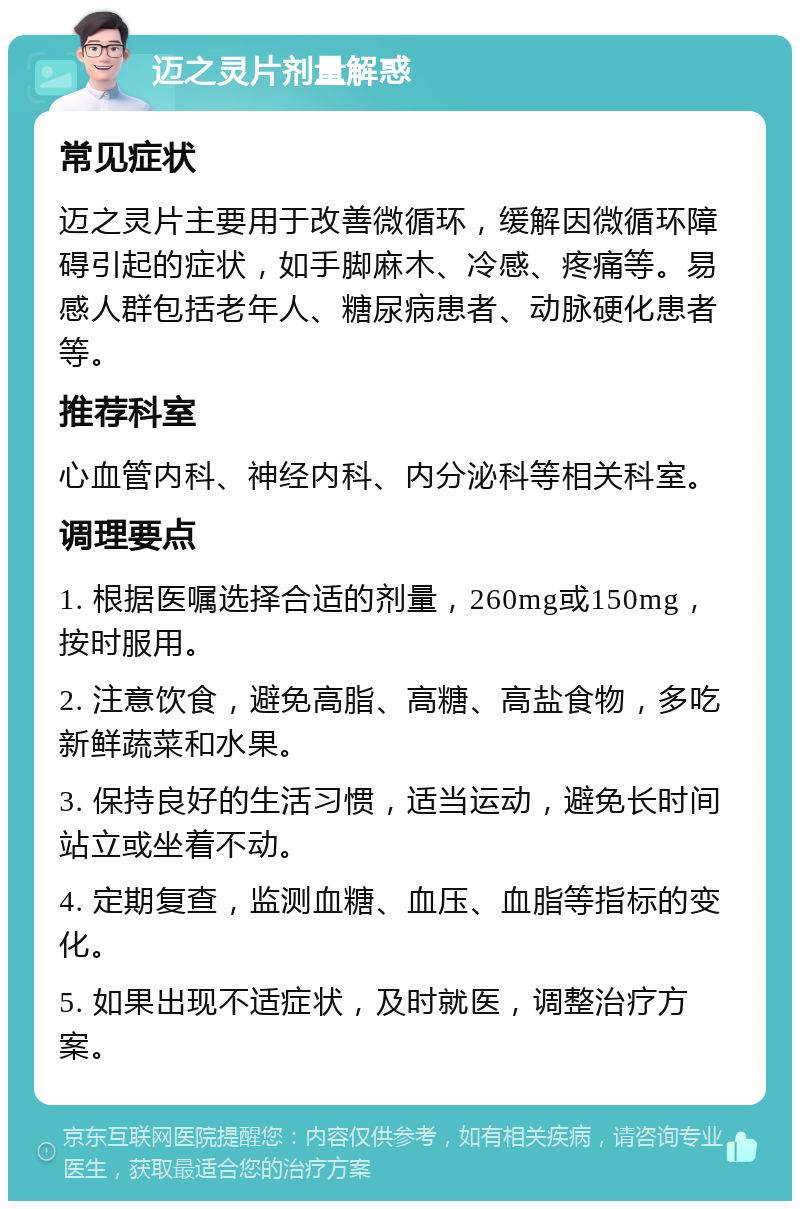 迈之灵片剂量解惑 常见症状 迈之灵片主要用于改善微循环，缓解因微循环障碍引起的症状，如手脚麻木、冷感、疼痛等。易感人群包括老年人、糖尿病患者、动脉硬化患者等。 推荐科室 心血管内科、神经内科、内分泌科等相关科室。 调理要点 1. 根据医嘱选择合适的剂量，260mg或150mg，按时服用。 2. 注意饮食，避免高脂、高糖、高盐食物，多吃新鲜蔬菜和水果。 3. 保持良好的生活习惯，适当运动，避免长时间站立或坐着不动。 4. 定期复查，监测血糖、血压、血脂等指标的变化。 5. 如果出现不适症状，及时就医，调整治疗方案。