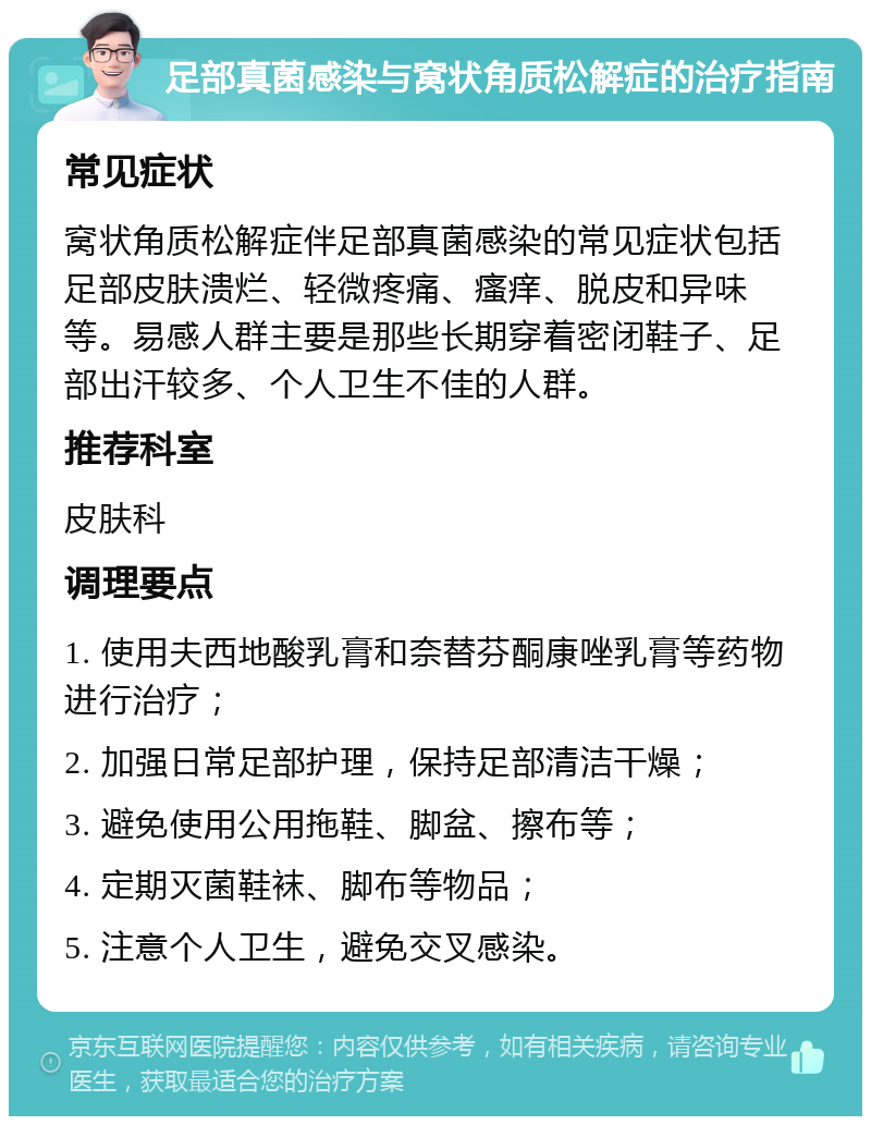 足部真菌感染与窝状角质松解症的治疗指南 常见症状 窝状角质松解症伴足部真菌感染的常见症状包括足部皮肤溃烂、轻微疼痛、瘙痒、脱皮和异味等。易感人群主要是那些长期穿着密闭鞋子、足部出汗较多、个人卫生不佳的人群。 推荐科室 皮肤科 调理要点 1. 使用夫西地酸乳膏和奈替芬酮康唑乳膏等药物进行治疗； 2. 加强日常足部护理，保持足部清洁干燥； 3. 避免使用公用拖鞋、脚盆、擦布等； 4. 定期灭菌鞋袜、脚布等物品； 5. 注意个人卫生，避免交叉感染。