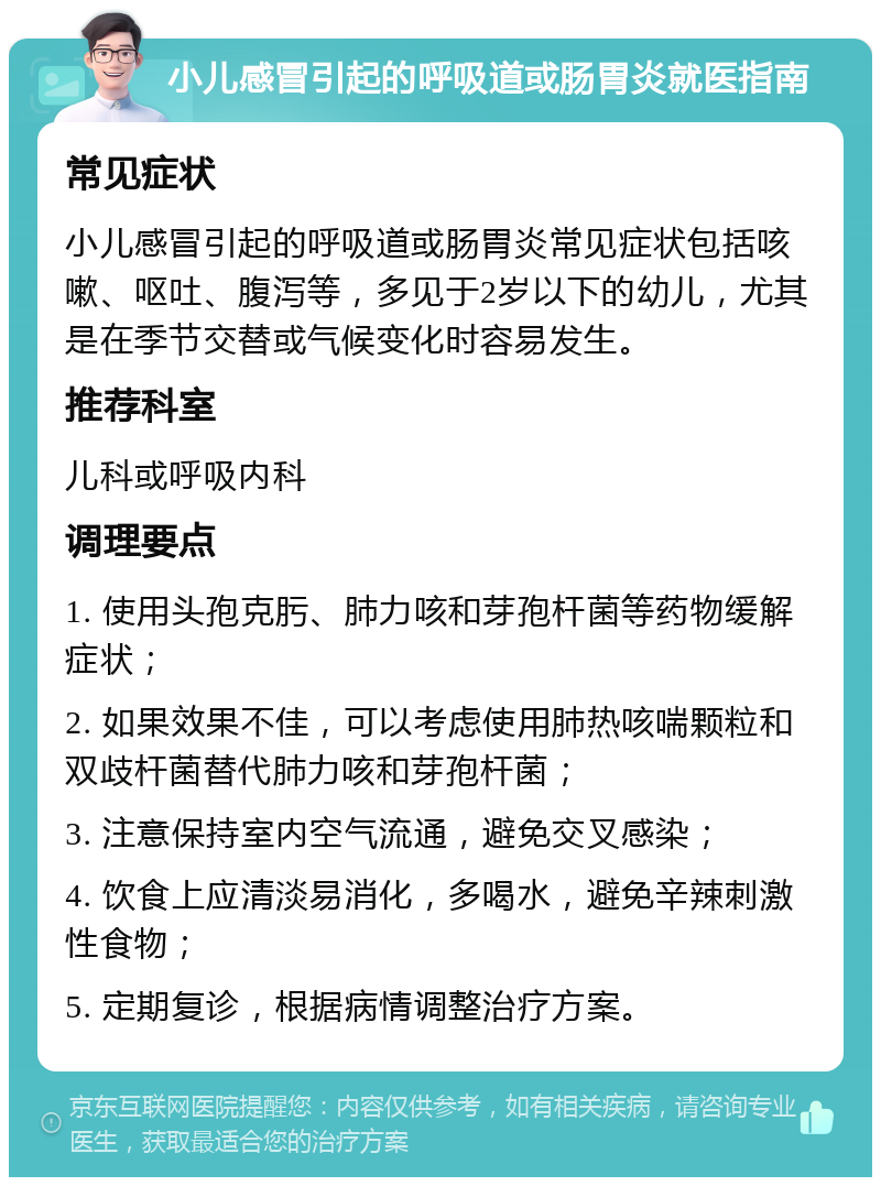 小儿感冒引起的呼吸道或肠胃炎就医指南 常见症状 小儿感冒引起的呼吸道或肠胃炎常见症状包括咳嗽、呕吐、腹泻等，多见于2岁以下的幼儿，尤其是在季节交替或气候变化时容易发生。 推荐科室 儿科或呼吸内科 调理要点 1. 使用头孢克肟、肺力咳和芽孢杆菌等药物缓解症状； 2. 如果效果不佳，可以考虑使用肺热咳喘颗粒和双歧杆菌替代肺力咳和芽孢杆菌； 3. 注意保持室内空气流通，避免交叉感染； 4. 饮食上应清淡易消化，多喝水，避免辛辣刺激性食物； 5. 定期复诊，根据病情调整治疗方案。