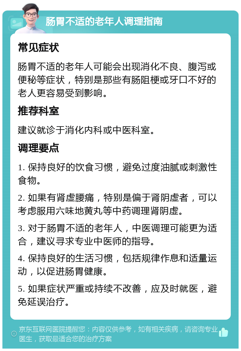 肠胃不适的老年人调理指南 常见症状 肠胃不适的老年人可能会出现消化不良、腹泻或便秘等症状，特别是那些有肠阻梗或牙口不好的老人更容易受到影响。 推荐科室 建议就诊于消化内科或中医科室。 调理要点 1. 保持良好的饮食习惯，避免过度油腻或刺激性食物。 2. 如果有肾虚腰痛，特别是偏于肾阴虚者，可以考虑服用六味地黄丸等中药调理肾阴虚。 3. 对于肠胃不适的老年人，中医调理可能更为适合，建议寻求专业中医师的指导。 4. 保持良好的生活习惯，包括规律作息和适量运动，以促进肠胃健康。 5. 如果症状严重或持续不改善，应及时就医，避免延误治疗。