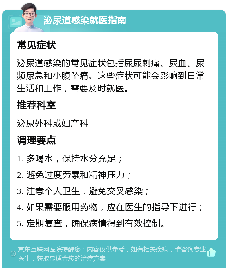 泌尿道感染就医指南 常见症状 泌尿道感染的常见症状包括尿尿刺痛、尿血、尿频尿急和小腹坠痛。这些症状可能会影响到日常生活和工作，需要及时就医。 推荐科室 泌尿外科或妇产科 调理要点 1. 多喝水，保持水分充足； 2. 避免过度劳累和精神压力； 3. 注意个人卫生，避免交叉感染； 4. 如果需要服用药物，应在医生的指导下进行； 5. 定期复查，确保病情得到有效控制。