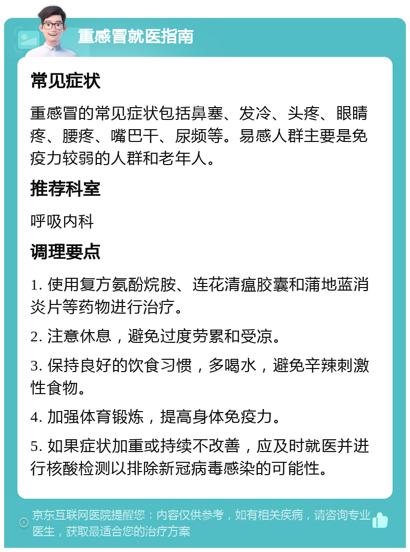 重感冒就医指南 常见症状 重感冒的常见症状包括鼻塞、发冷、头疼、眼睛疼、腰疼、嘴巴干、尿频等。易感人群主要是免疫力较弱的人群和老年人。 推荐科室 呼吸内科 调理要点 1. 使用复方氨酚烷胺、连花清瘟胶囊和蒲地蓝消炎片等药物进行治疗。 2. 注意休息，避免过度劳累和受凉。 3. 保持良好的饮食习惯，多喝水，避免辛辣刺激性食物。 4. 加强体育锻炼，提高身体免疫力。 5. 如果症状加重或持续不改善，应及时就医并进行核酸检测以排除新冠病毒感染的可能性。