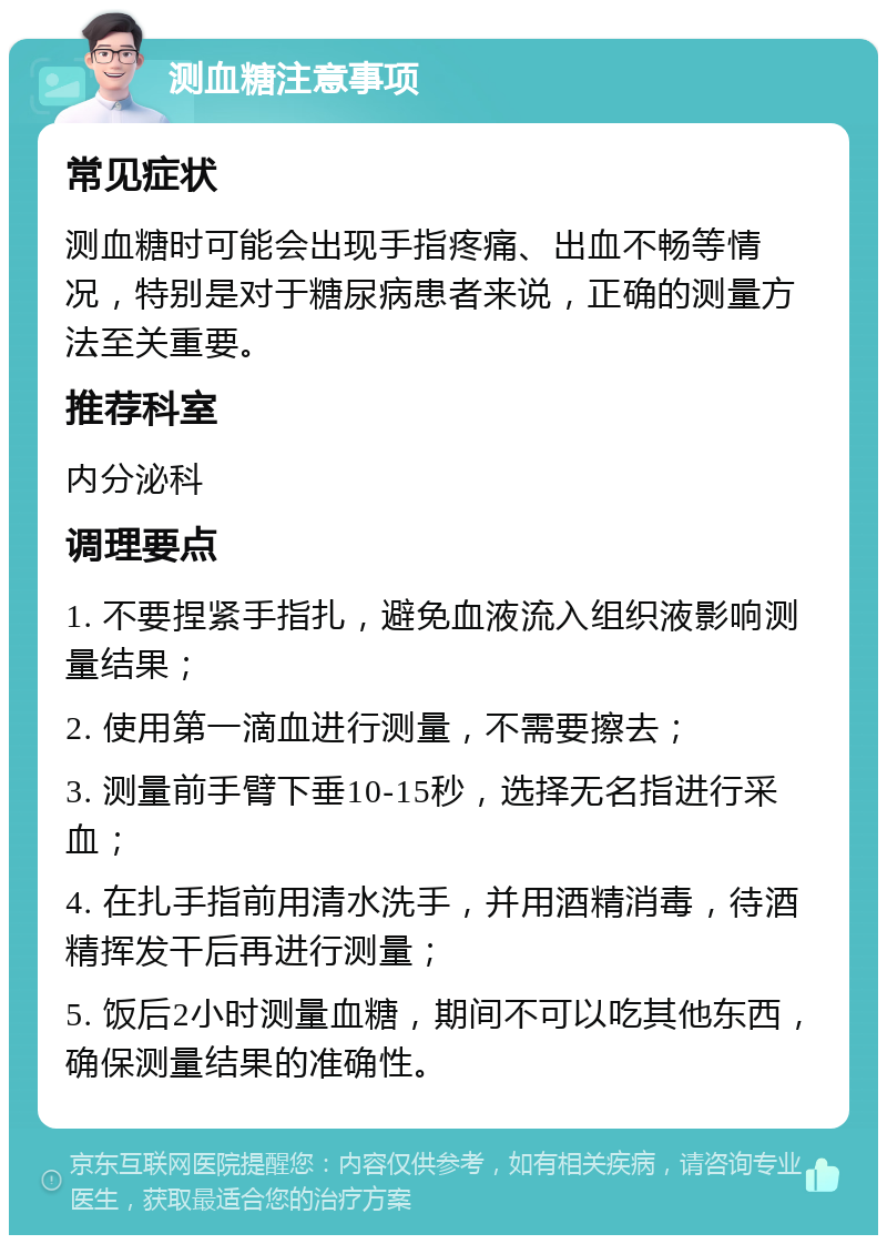 测血糖注意事项 常见症状 测血糖时可能会出现手指疼痛、出血不畅等情况，特别是对于糖尿病患者来说，正确的测量方法至关重要。 推荐科室 内分泌科 调理要点 1. 不要捏紧手指扎，避免血液流入组织液影响测量结果； 2. 使用第一滴血进行测量，不需要擦去； 3. 测量前手臂下垂10-15秒，选择无名指进行采血； 4. 在扎手指前用清水洗手，并用酒精消毒，待酒精挥发干后再进行测量； 5. 饭后2小时测量血糖，期间不可以吃其他东西，确保测量结果的准确性。