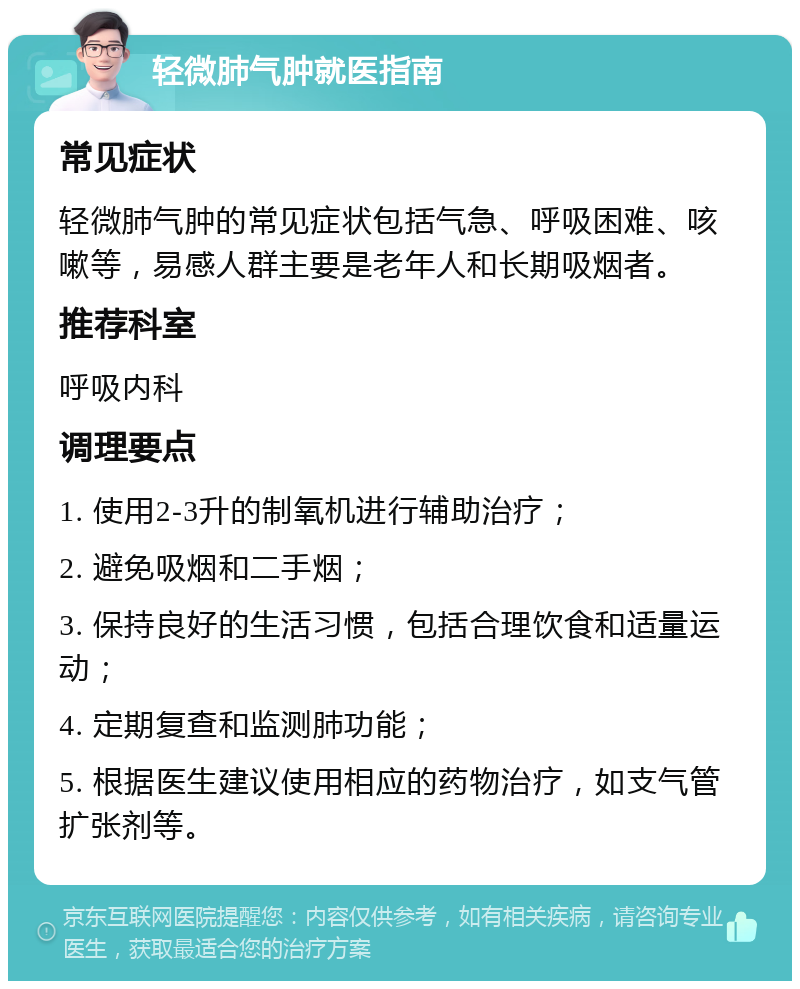 轻微肺气肿就医指南 常见症状 轻微肺气肿的常见症状包括气急、呼吸困难、咳嗽等，易感人群主要是老年人和长期吸烟者。 推荐科室 呼吸内科 调理要点 1. 使用2-3升的制氧机进行辅助治疗； 2. 避免吸烟和二手烟； 3. 保持良好的生活习惯，包括合理饮食和适量运动； 4. 定期复查和监测肺功能； 5. 根据医生建议使用相应的药物治疗，如支气管扩张剂等。