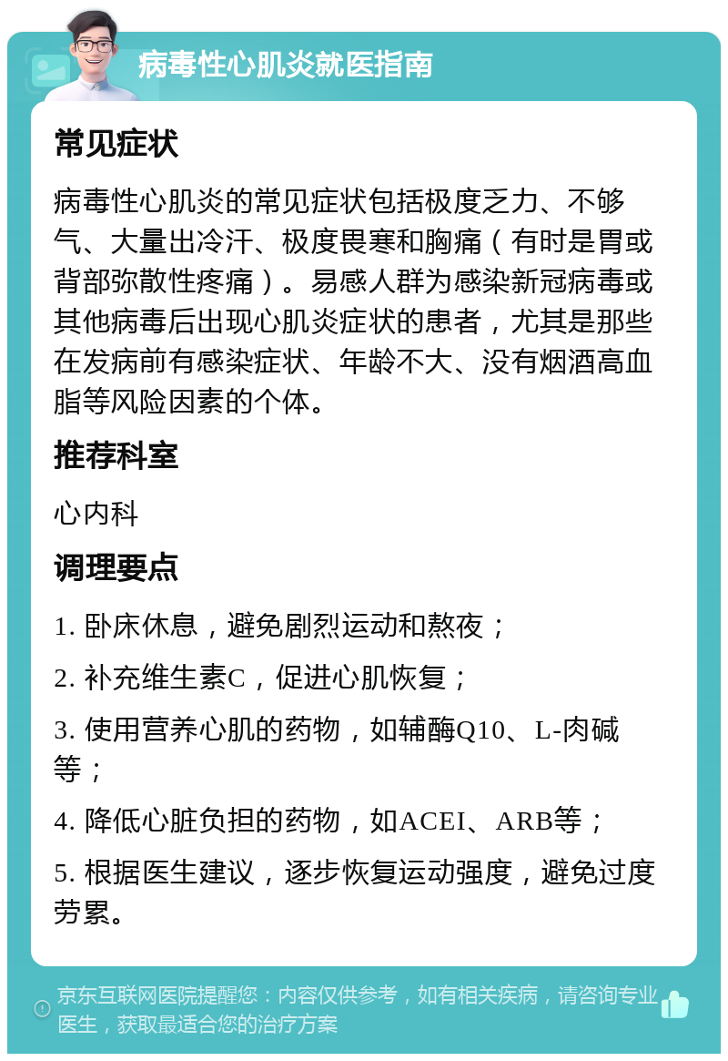 病毒性心肌炎就医指南 常见症状 病毒性心肌炎的常见症状包括极度乏力、不够气、大量出冷汗、极度畏寒和胸痛（有时是胃或背部弥散性疼痛）。易感人群为感染新冠病毒或其他病毒后出现心肌炎症状的患者，尤其是那些在发病前有感染症状、年龄不大、没有烟酒高血脂等风险因素的个体。 推荐科室 心内科 调理要点 1. 卧床休息，避免剧烈运动和熬夜； 2. 补充维生素C，促进心肌恢复； 3. 使用营养心肌的药物，如辅酶Q10、L-肉碱等； 4. 降低心脏负担的药物，如ACEI、ARB等； 5. 根据医生建议，逐步恢复运动强度，避免过度劳累。