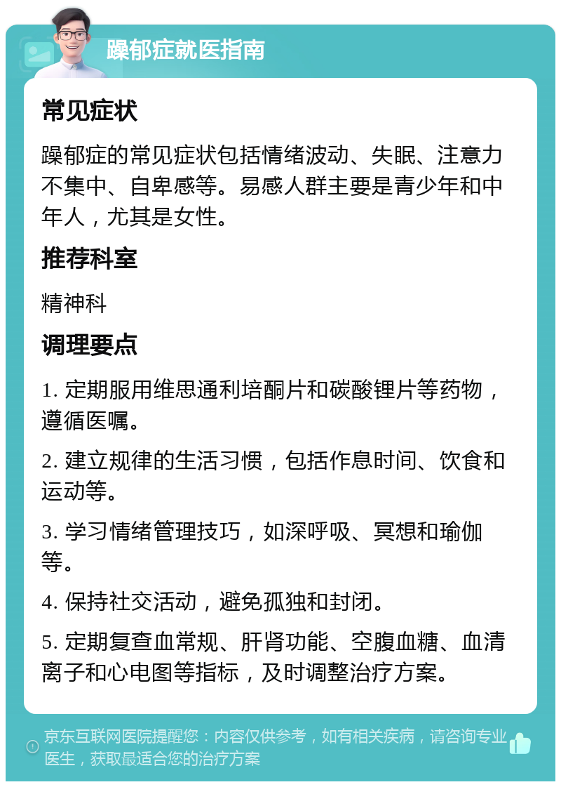 躁郁症就医指南 常见症状 躁郁症的常见症状包括情绪波动、失眠、注意力不集中、自卑感等。易感人群主要是青少年和中年人，尤其是女性。 推荐科室 精神科 调理要点 1. 定期服用维思通利培酮片和碳酸锂片等药物，遵循医嘱。 2. 建立规律的生活习惯，包括作息时间、饮食和运动等。 3. 学习情绪管理技巧，如深呼吸、冥想和瑜伽等。 4. 保持社交活动，避免孤独和封闭。 5. 定期复查血常规、肝肾功能、空腹血糖、血清离子和心电图等指标，及时调整治疗方案。