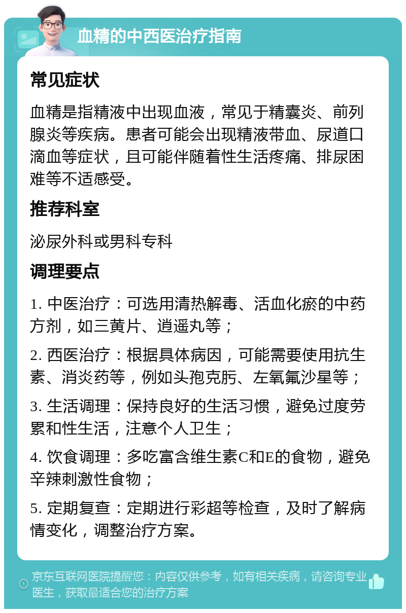 血精的中西医治疗指南 常见症状 血精是指精液中出现血液，常见于精囊炎、前列腺炎等疾病。患者可能会出现精液带血、尿道口滴血等症状，且可能伴随着性生活疼痛、排尿困难等不适感受。 推荐科室 泌尿外科或男科专科 调理要点 1. 中医治疗：可选用清热解毒、活血化瘀的中药方剂，如三黄片、逍遥丸等； 2. 西医治疗：根据具体病因，可能需要使用抗生素、消炎药等，例如头孢克肟、左氧氟沙星等； 3. 生活调理：保持良好的生活习惯，避免过度劳累和性生活，注意个人卫生； 4. 饮食调理：多吃富含维生素C和E的食物，避免辛辣刺激性食物； 5. 定期复查：定期进行彩超等检查，及时了解病情变化，调整治疗方案。