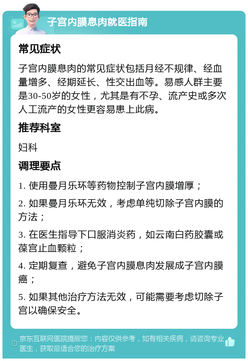 子宫内膜息肉就医指南 常见症状 子宫内膜息肉的常见症状包括月经不规律、经血量增多、经期延长、性交出血等。易感人群主要是30-50岁的女性，尤其是有不孕、流产史或多次人工流产的女性更容易患上此病。 推荐科室 妇科 调理要点 1. 使用曼月乐环等药物控制子宫内膜增厚； 2. 如果曼月乐环无效，考虑单纯切除子宫内膜的方法； 3. 在医生指导下口服消炎药，如云南白药胶囊或葆宫止血颗粒； 4. 定期复查，避免子宫内膜息肉发展成子宫内膜癌； 5. 如果其他治疗方法无效，可能需要考虑切除子宫以确保安全。