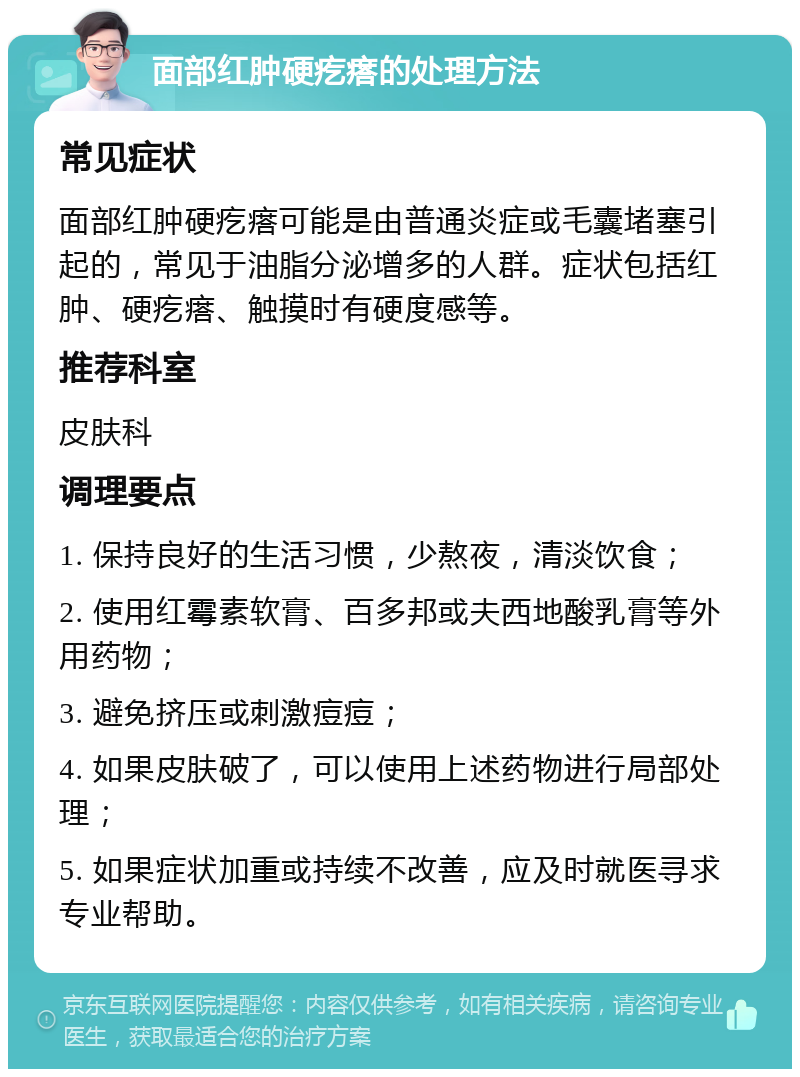 面部红肿硬疙瘩的处理方法 常见症状 面部红肿硬疙瘩可能是由普通炎症或毛囊堵塞引起的，常见于油脂分泌增多的人群。症状包括红肿、硬疙瘩、触摸时有硬度感等。 推荐科室 皮肤科 调理要点 1. 保持良好的生活习惯，少熬夜，清淡饮食； 2. 使用红霉素软膏、百多邦或夫西地酸乳膏等外用药物； 3. 避免挤压或刺激痘痘； 4. 如果皮肤破了，可以使用上述药物进行局部处理； 5. 如果症状加重或持续不改善，应及时就医寻求专业帮助。