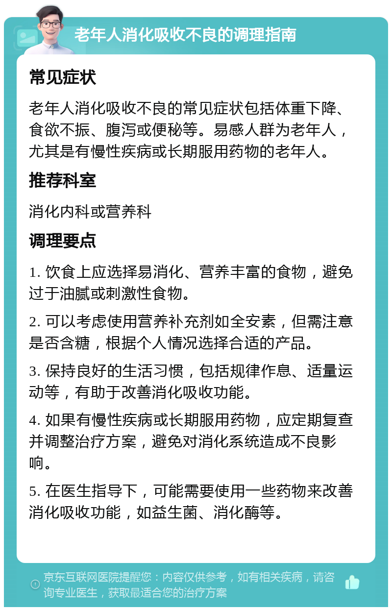 老年人消化吸收不良的调理指南 常见症状 老年人消化吸收不良的常见症状包括体重下降、食欲不振、腹泻或便秘等。易感人群为老年人，尤其是有慢性疾病或长期服用药物的老年人。 推荐科室 消化内科或营养科 调理要点 1. 饮食上应选择易消化、营养丰富的食物，避免过于油腻或刺激性食物。 2. 可以考虑使用营养补充剂如全安素，但需注意是否含糖，根据个人情况选择合适的产品。 3. 保持良好的生活习惯，包括规律作息、适量运动等，有助于改善消化吸收功能。 4. 如果有慢性疾病或长期服用药物，应定期复查并调整治疗方案，避免对消化系统造成不良影响。 5. 在医生指导下，可能需要使用一些药物来改善消化吸收功能，如益生菌、消化酶等。