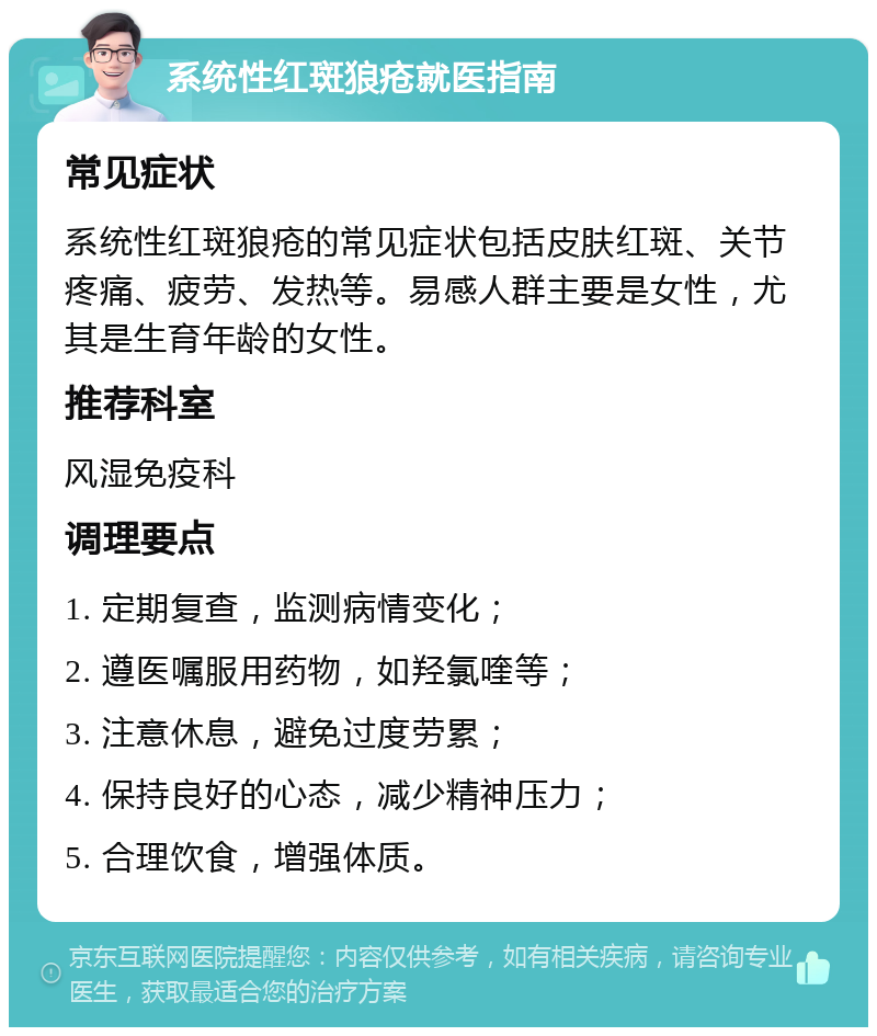 系统性红斑狼疮就医指南 常见症状 系统性红斑狼疮的常见症状包括皮肤红斑、关节疼痛、疲劳、发热等。易感人群主要是女性，尤其是生育年龄的女性。 推荐科室 风湿免疫科 调理要点 1. 定期复查，监测病情变化； 2. 遵医嘱服用药物，如羟氯喹等； 3. 注意休息，避免过度劳累； 4. 保持良好的心态，减少精神压力； 5. 合理饮食，增强体质。