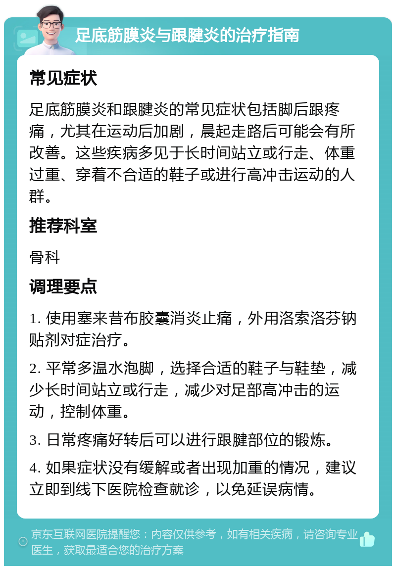 足底筋膜炎与跟腱炎的治疗指南 常见症状 足底筋膜炎和跟腱炎的常见症状包括脚后跟疼痛，尤其在运动后加剧，晨起走路后可能会有所改善。这些疾病多见于长时间站立或行走、体重过重、穿着不合适的鞋子或进行高冲击运动的人群。 推荐科室 骨科 调理要点 1. 使用塞来昔布胶囊消炎止痛，外用洛索洛芬钠贴剂对症治疗。 2. 平常多温水泡脚，选择合适的鞋子与鞋垫，减少长时间站立或行走，减少对足部高冲击的运动，控制体重。 3. 日常疼痛好转后可以进行跟腱部位的锻炼。 4. 如果症状没有缓解或者出现加重的情况，建议立即到线下医院检查就诊，以免延误病情。