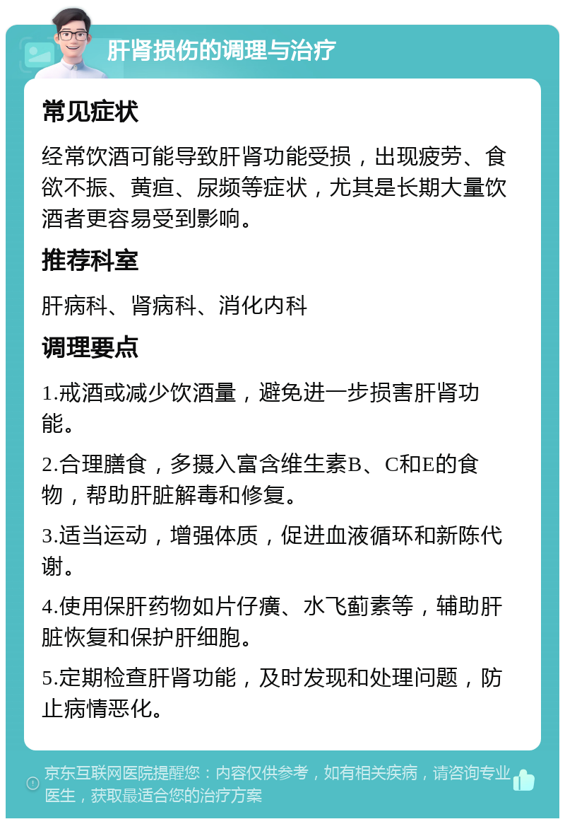 肝肾损伤的调理与治疗 常见症状 经常饮酒可能导致肝肾功能受损，出现疲劳、食欲不振、黄疸、尿频等症状，尤其是长期大量饮酒者更容易受到影响。 推荐科室 肝病科、肾病科、消化内科 调理要点 1.戒酒或减少饮酒量，避免进一步损害肝肾功能。 2.合理膳食，多摄入富含维生素B、C和E的食物，帮助肝脏解毒和修复。 3.适当运动，增强体质，促进血液循环和新陈代谢。 4.使用保肝药物如片仔癀、水飞蓟素等，辅助肝脏恢复和保护肝细胞。 5.定期检查肝肾功能，及时发现和处理问题，防止病情恶化。