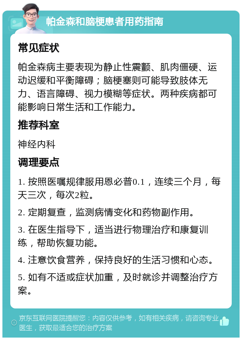 帕金森和脑梗患者用药指南 常见症状 帕金森病主要表现为静止性震颤、肌肉僵硬、运动迟缓和平衡障碍；脑梗塞则可能导致肢体无力、语言障碍、视力模糊等症状。两种疾病都可能影响日常生活和工作能力。 推荐科室 神经内科 调理要点 1. 按照医嘱规律服用恩必普0.1，连续三个月，每天三次，每次2粒。 2. 定期复查，监测病情变化和药物副作用。 3. 在医生指导下，适当进行物理治疗和康复训练，帮助恢复功能。 4. 注意饮食营养，保持良好的生活习惯和心态。 5. 如有不适或症状加重，及时就诊并调整治疗方案。