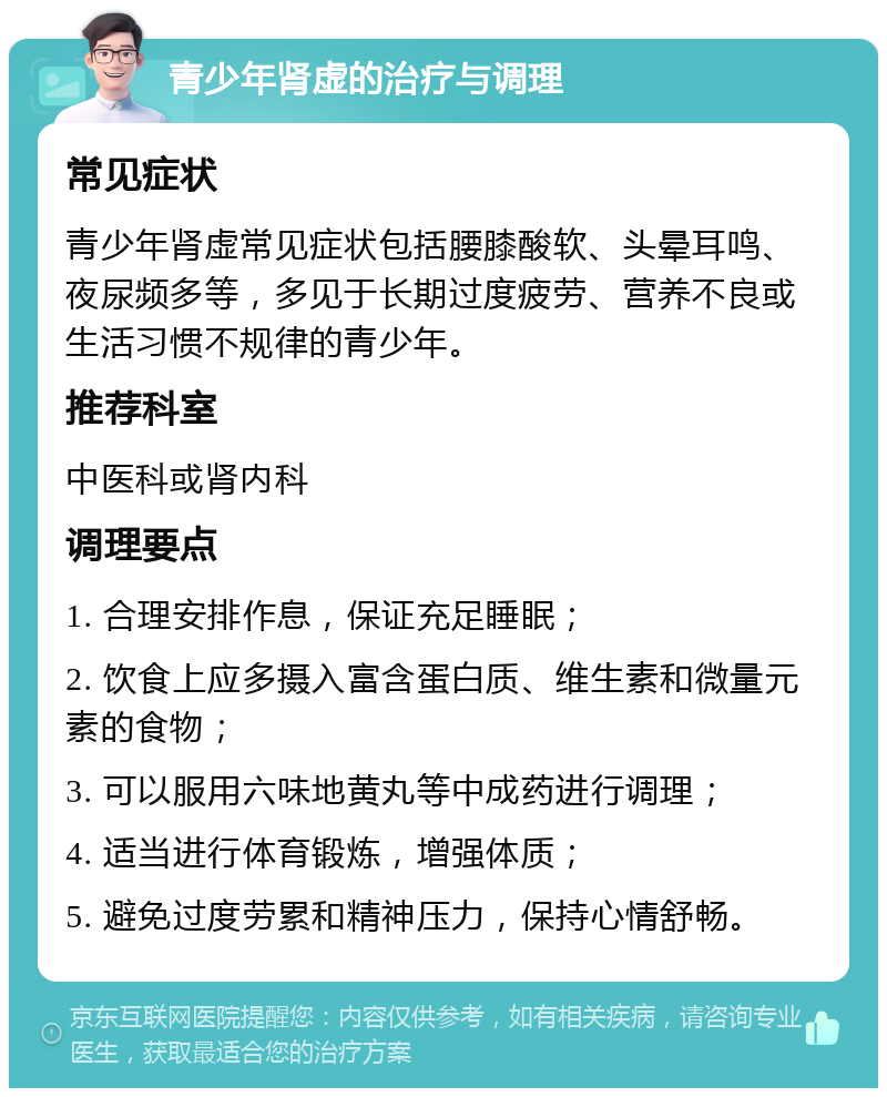 青少年肾虚的治疗与调理 常见症状 青少年肾虚常见症状包括腰膝酸软、头晕耳鸣、夜尿频多等，多见于长期过度疲劳、营养不良或生活习惯不规律的青少年。 推荐科室 中医科或肾内科 调理要点 1. 合理安排作息，保证充足睡眠； 2. 饮食上应多摄入富含蛋白质、维生素和微量元素的食物； 3. 可以服用六味地黄丸等中成药进行调理； 4. 适当进行体育锻炼，增强体质； 5. 避免过度劳累和精神压力，保持心情舒畅。