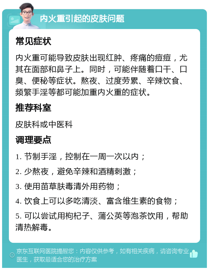 内火重引起的皮肤问题 常见症状 内火重可能导致皮肤出现红肿、疼痛的痘痘，尤其在面部和鼻子上。同时，可能伴随着口干、口臭、便秘等症状。熬夜、过度劳累、辛辣饮食、频繁手淫等都可能加重内火重的症状。 推荐科室 皮肤科或中医科 调理要点 1. 节制手淫，控制在一周一次以内； 2. 少熬夜，避免辛辣和酒精刺激； 3. 使用苗草肤毒清外用药物； 4. 饮食上可以多吃清淡、富含维生素的食物； 5. 可以尝试用枸杞子、蒲公英等泡茶饮用，帮助清热解毒。