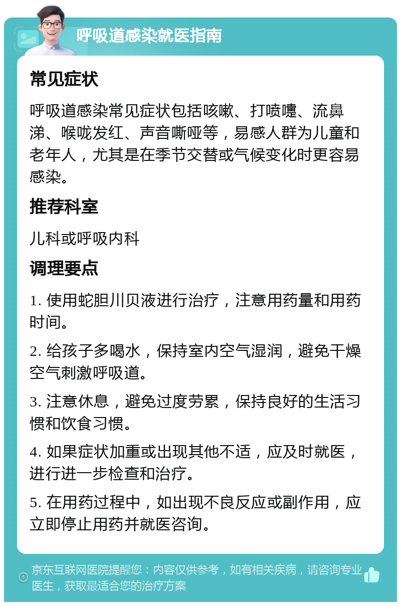 呼吸道感染就医指南 常见症状 呼吸道感染常见症状包括咳嗽、打喷嚏、流鼻涕、喉咙发红、声音嘶哑等，易感人群为儿童和老年人，尤其是在季节交替或气候变化时更容易感染。 推荐科室 儿科或呼吸内科 调理要点 1. 使用蛇胆川贝液进行治疗，注意用药量和用药时间。 2. 给孩子多喝水，保持室内空气湿润，避免干燥空气刺激呼吸道。 3. 注意休息，避免过度劳累，保持良好的生活习惯和饮食习惯。 4. 如果症状加重或出现其他不适，应及时就医，进行进一步检查和治疗。 5. 在用药过程中，如出现不良反应或副作用，应立即停止用药并就医咨询。