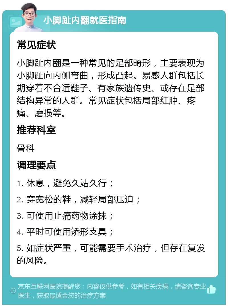 小脚趾内翻就医指南 常见症状 小脚趾内翻是一种常见的足部畸形，主要表现为小脚趾向内侧弯曲，形成凸起。易感人群包括长期穿着不合适鞋子、有家族遗传史、或存在足部结构异常的人群。常见症状包括局部红肿、疼痛、磨损等。 推荐科室 骨科 调理要点 1. 休息，避免久站久行； 2. 穿宽松的鞋，减轻局部压迫； 3. 可使用止痛药物涂抹； 4. 平时可使用矫形支具； 5. 如症状严重，可能需要手术治疗，但存在复发的风险。