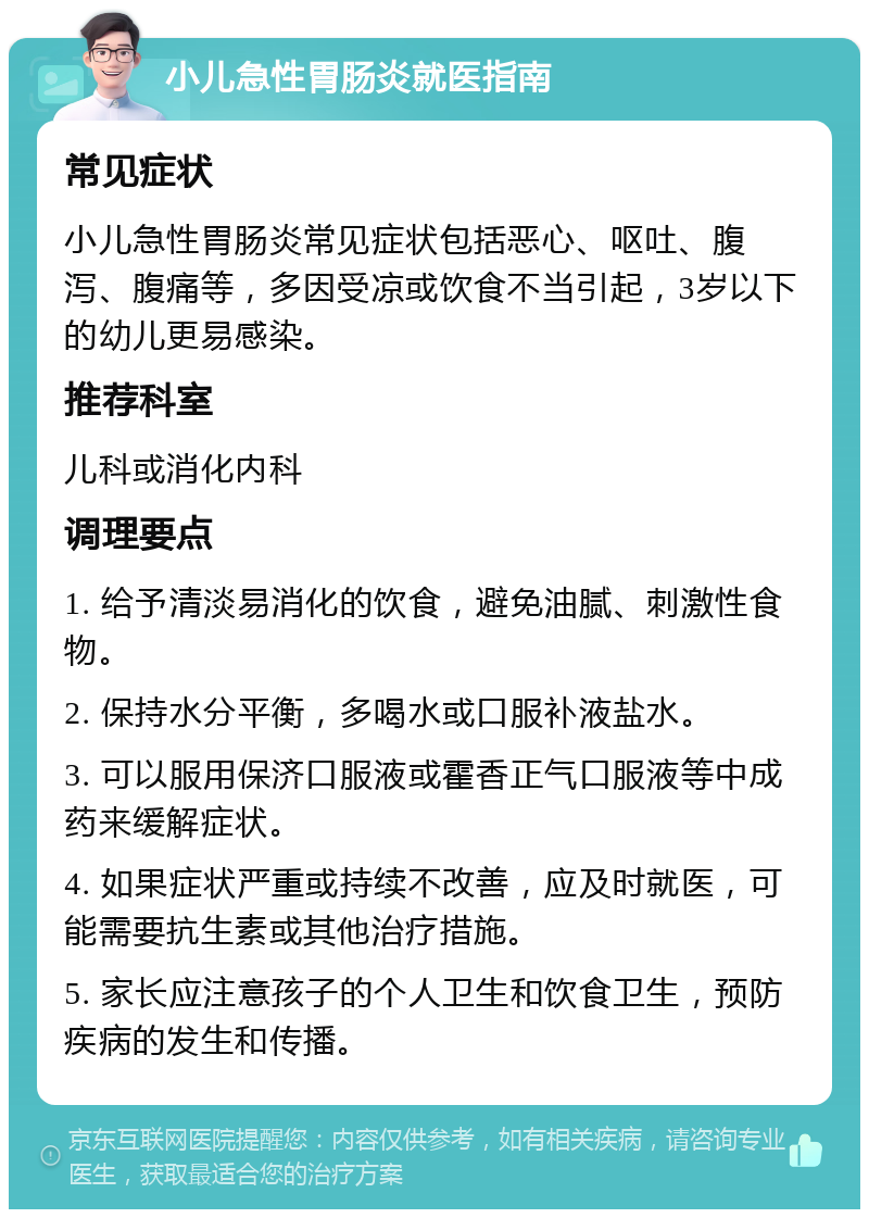 小儿急性胃肠炎就医指南 常见症状 小儿急性胃肠炎常见症状包括恶心、呕吐、腹泻、腹痛等，多因受凉或饮食不当引起，3岁以下的幼儿更易感染。 推荐科室 儿科或消化内科 调理要点 1. 给予清淡易消化的饮食，避免油腻、刺激性食物。 2. 保持水分平衡，多喝水或口服补液盐水。 3. 可以服用保济口服液或霍香正气口服液等中成药来缓解症状。 4. 如果症状严重或持续不改善，应及时就医，可能需要抗生素或其他治疗措施。 5. 家长应注意孩子的个人卫生和饮食卫生，预防疾病的发生和传播。