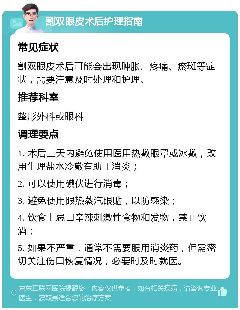 割双眼皮术后护理指南 常见症状 割双眼皮术后可能会出现肿胀、疼痛、瘀斑等症状，需要注意及时处理和护理。 推荐科室 整形外科或眼科 调理要点 1. 术后三天内避免使用医用热敷眼罩或冰敷，改用生理盐水冷敷有助于消炎； 2. 可以使用碘伏进行消毒； 3. 避免使用眼热蒸汽眼贴，以防感染； 4. 饮食上忌口辛辣刺激性食物和发物，禁止饮酒； 5. 如果不严重，通常不需要服用消炎药，但需密切关注伤口恢复情况，必要时及时就医。