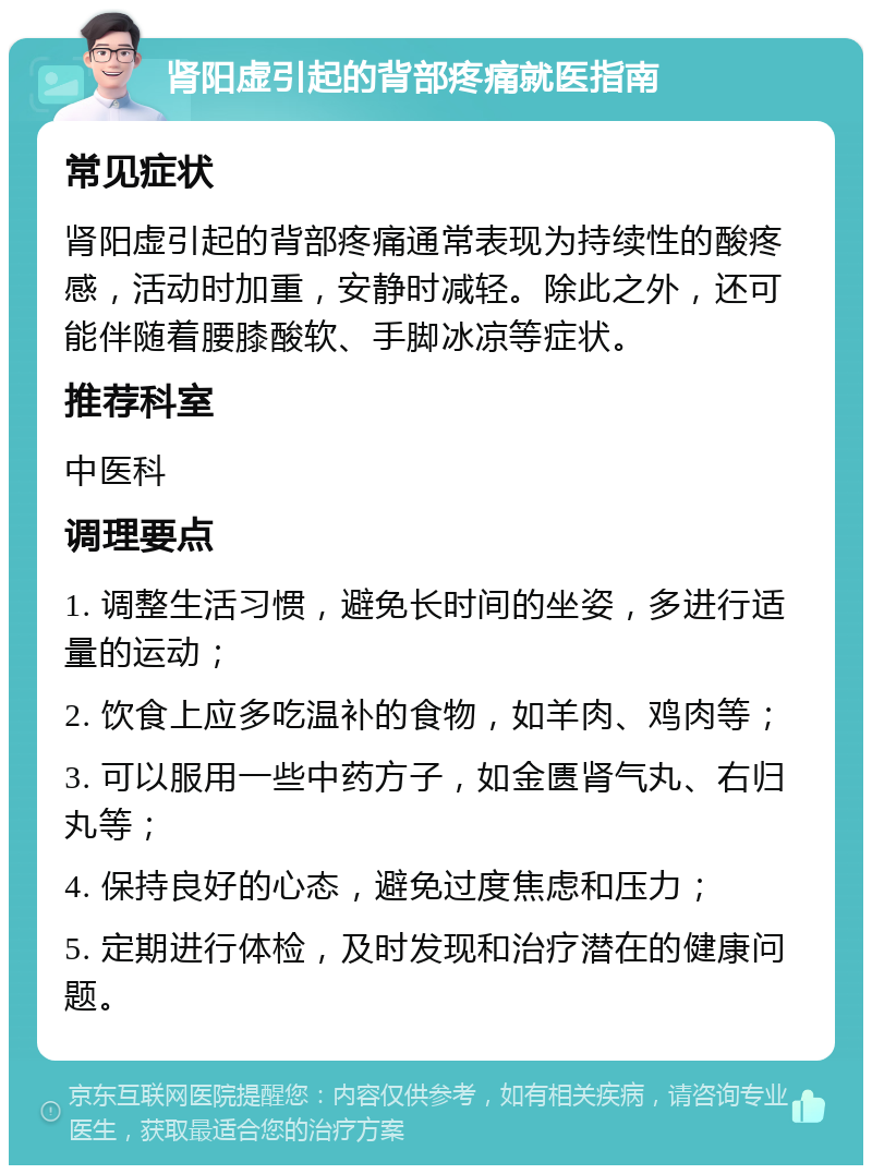 肾阳虚引起的背部疼痛就医指南 常见症状 肾阳虚引起的背部疼痛通常表现为持续性的酸疼感，活动时加重，安静时减轻。除此之外，还可能伴随着腰膝酸软、手脚冰凉等症状。 推荐科室 中医科 调理要点 1. 调整生活习惯，避免长时间的坐姿，多进行适量的运动； 2. 饮食上应多吃温补的食物，如羊肉、鸡肉等； 3. 可以服用一些中药方子，如金匮肾气丸、右归丸等； 4. 保持良好的心态，避免过度焦虑和压力； 5. 定期进行体检，及时发现和治疗潜在的健康问题。