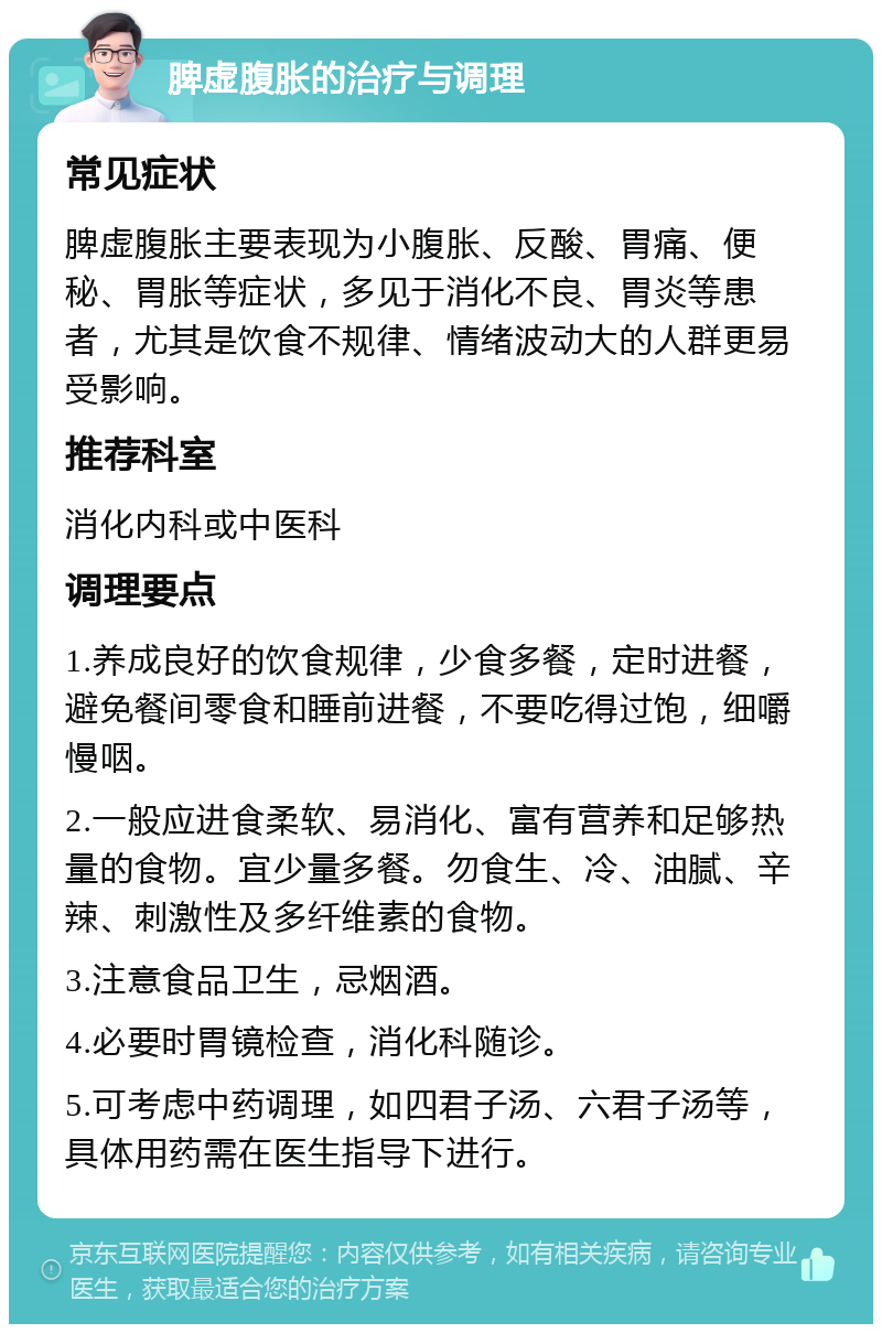 脾虚腹胀的治疗与调理 常见症状 脾虚腹胀主要表现为小腹胀、反酸、胃痛、便秘、胃胀等症状，多见于消化不良、胃炎等患者，尤其是饮食不规律、情绪波动大的人群更易受影响。 推荐科室 消化内科或中医科 调理要点 1.养成良好的饮食规律，少食多餐，定时进餐，避免餐间零食和睡前进餐，不要吃得过饱，细嚼慢咽。 2.一般应进食柔软、易消化、富有营养和足够热量的食物。宜少量多餐。勿食生、冷、油腻、辛辣、刺激性及多纤维素的食物。 3.注意食品卫生，忌烟酒。 4.必要时胃镜检查，消化科随诊。 5.可考虑中药调理，如四君子汤、六君子汤等，具体用药需在医生指导下进行。