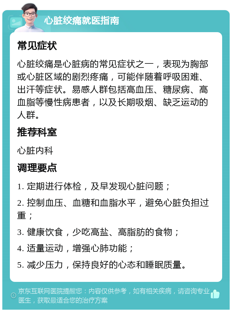 心脏绞痛就医指南 常见症状 心脏绞痛是心脏病的常见症状之一，表现为胸部或心脏区域的剧烈疼痛，可能伴随着呼吸困难、出汗等症状。易感人群包括高血压、糖尿病、高血脂等慢性病患者，以及长期吸烟、缺乏运动的人群。 推荐科室 心脏内科 调理要点 1. 定期进行体检，及早发现心脏问题； 2. 控制血压、血糖和血脂水平，避免心脏负担过重； 3. 健康饮食，少吃高盐、高脂肪的食物； 4. 适量运动，增强心肺功能； 5. 减少压力，保持良好的心态和睡眠质量。