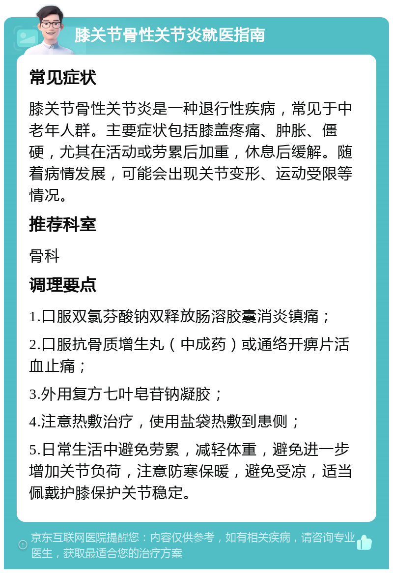 膝关节骨性关节炎就医指南 常见症状 膝关节骨性关节炎是一种退行性疾病，常见于中老年人群。主要症状包括膝盖疼痛、肿胀、僵硬，尤其在活动或劳累后加重，休息后缓解。随着病情发展，可能会出现关节变形、运动受限等情况。 推荐科室 骨科 调理要点 1.口服双氯芬酸钠双释放肠溶胶囊消炎镇痛； 2.口服抗骨质增生丸（中成药）或通络开痹片活血止痛； 3.外用复方七叶皂苷钠凝胶； 4.注意热敷治疗，使用盐袋热敷到患侧； 5.日常生活中避免劳累，减轻体重，避免进一步增加关节负荷，注意防寒保暖，避免受凉，适当佩戴护膝保护关节稳定。