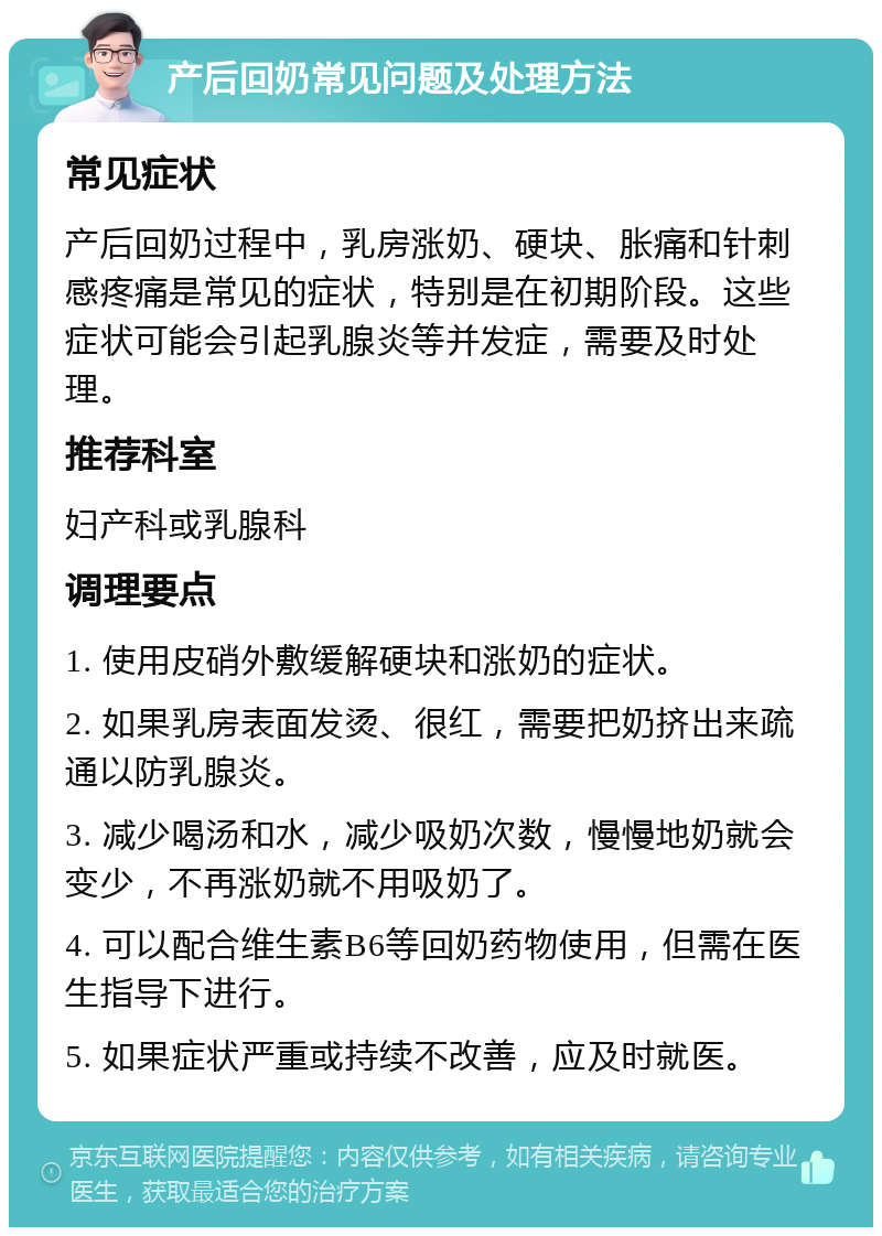 产后回奶常见问题及处理方法 常见症状 产后回奶过程中，乳房涨奶、硬块、胀痛和针刺感疼痛是常见的症状，特别是在初期阶段。这些症状可能会引起乳腺炎等并发症，需要及时处理。 推荐科室 妇产科或乳腺科 调理要点 1. 使用皮硝外敷缓解硬块和涨奶的症状。 2. 如果乳房表面发烫、很红，需要把奶挤出来疏通以防乳腺炎。 3. 减少喝汤和水，减少吸奶次数，慢慢地奶就会变少，不再涨奶就不用吸奶了。 4. 可以配合维生素B6等回奶药物使用，但需在医生指导下进行。 5. 如果症状严重或持续不改善，应及时就医。