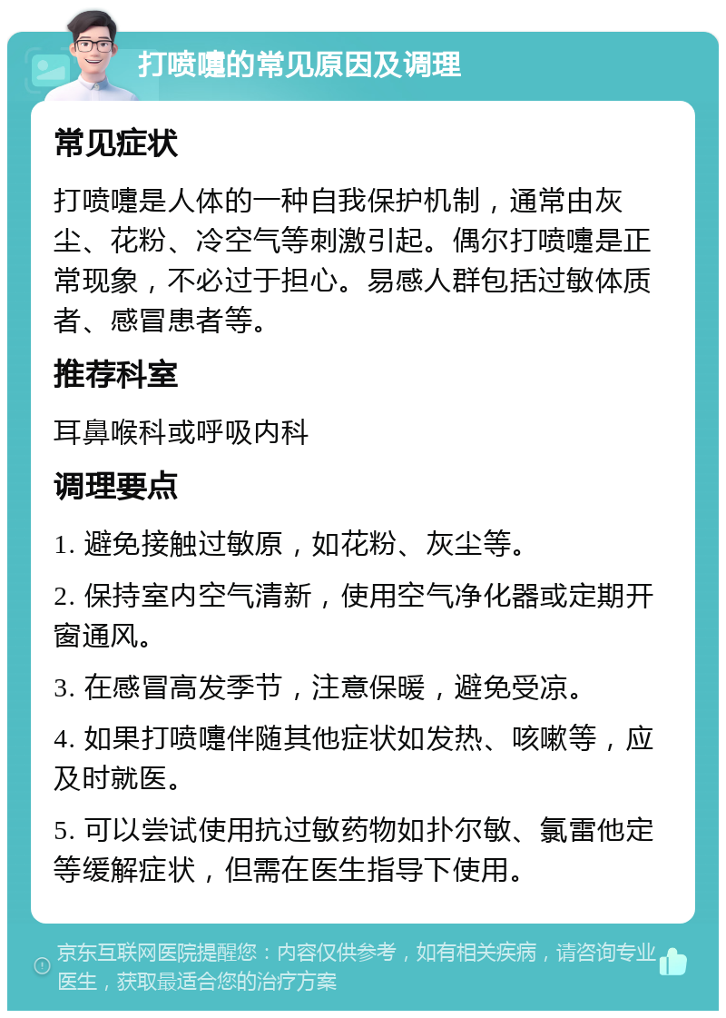 打喷嚏的常见原因及调理 常见症状 打喷嚏是人体的一种自我保护机制，通常由灰尘、花粉、冷空气等刺激引起。偶尔打喷嚏是正常现象，不必过于担心。易感人群包括过敏体质者、感冒患者等。 推荐科室 耳鼻喉科或呼吸内科 调理要点 1. 避免接触过敏原，如花粉、灰尘等。 2. 保持室内空气清新，使用空气净化器或定期开窗通风。 3. 在感冒高发季节，注意保暖，避免受凉。 4. 如果打喷嚏伴随其他症状如发热、咳嗽等，应及时就医。 5. 可以尝试使用抗过敏药物如扑尔敏、氯雷他定等缓解症状，但需在医生指导下使用。