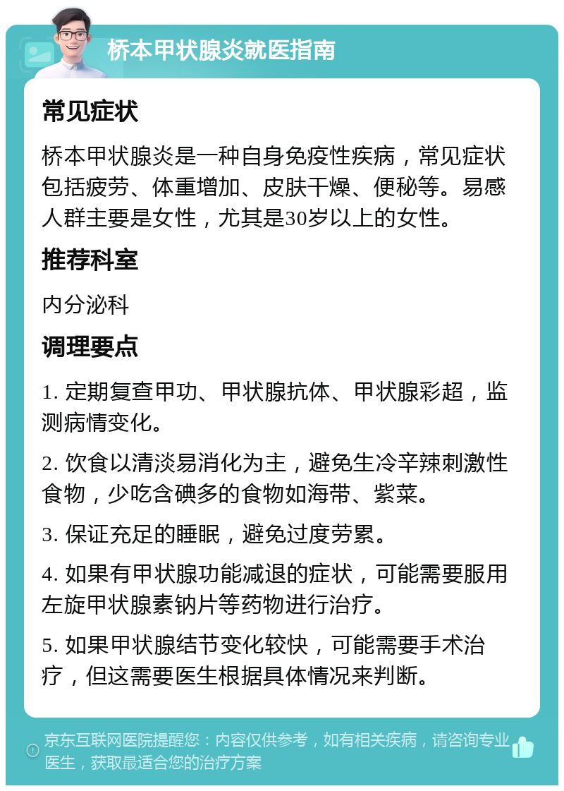 桥本甲状腺炎就医指南 常见症状 桥本甲状腺炎是一种自身免疫性疾病，常见症状包括疲劳、体重增加、皮肤干燥、便秘等。易感人群主要是女性，尤其是30岁以上的女性。 推荐科室 内分泌科 调理要点 1. 定期复查甲功、甲状腺抗体、甲状腺彩超，监测病情变化。 2. 饮食以清淡易消化为主，避免生冷辛辣刺激性食物，少吃含碘多的食物如海带、紫菜。 3. 保证充足的睡眠，避免过度劳累。 4. 如果有甲状腺功能减退的症状，可能需要服用左旋甲状腺素钠片等药物进行治疗。 5. 如果甲状腺结节变化较快，可能需要手术治疗，但这需要医生根据具体情况来判断。