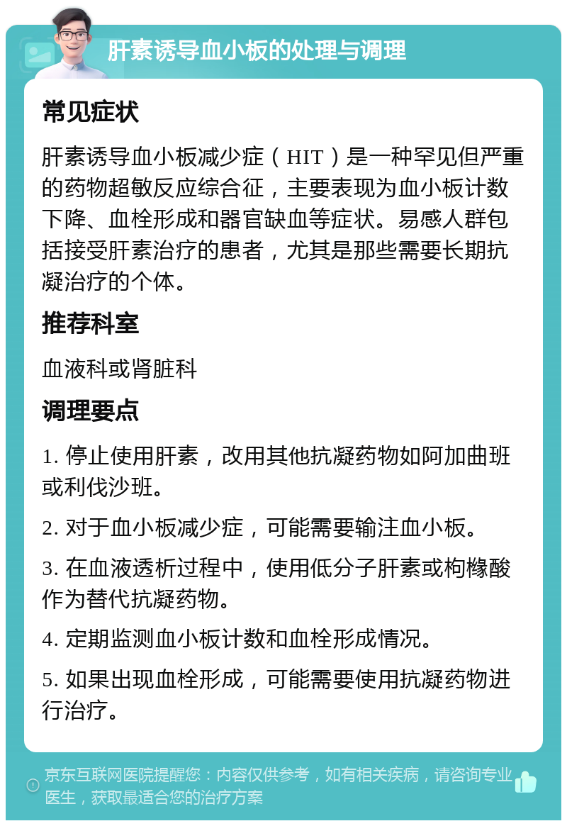 肝素诱导血小板的处理与调理 常见症状 肝素诱导血小板减少症（HIT）是一种罕见但严重的药物超敏反应综合征，主要表现为血小板计数下降、血栓形成和器官缺血等症状。易感人群包括接受肝素治疗的患者，尤其是那些需要长期抗凝治疗的个体。 推荐科室 血液科或肾脏科 调理要点 1. 停止使用肝素，改用其他抗凝药物如阿加曲班或利伐沙班。 2. 对于血小板减少症，可能需要输注血小板。 3. 在血液透析过程中，使用低分子肝素或枸橼酸作为替代抗凝药物。 4. 定期监测血小板计数和血栓形成情况。 5. 如果出现血栓形成，可能需要使用抗凝药物进行治疗。