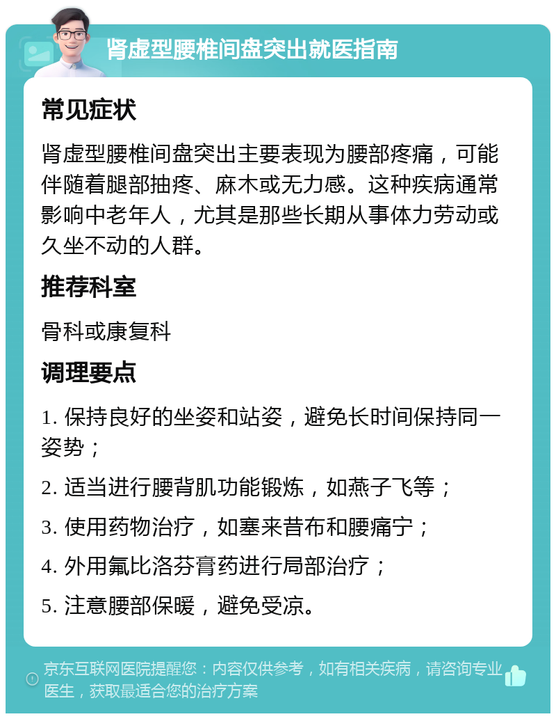 肾虚型腰椎间盘突出就医指南 常见症状 肾虚型腰椎间盘突出主要表现为腰部疼痛，可能伴随着腿部抽疼、麻木或无力感。这种疾病通常影响中老年人，尤其是那些长期从事体力劳动或久坐不动的人群。 推荐科室 骨科或康复科 调理要点 1. 保持良好的坐姿和站姿，避免长时间保持同一姿势； 2. 适当进行腰背肌功能锻炼，如燕子飞等； 3. 使用药物治疗，如塞来昔布和腰痛宁； 4. 外用氟比洛芬膏药进行局部治疗； 5. 注意腰部保暖，避免受凉。