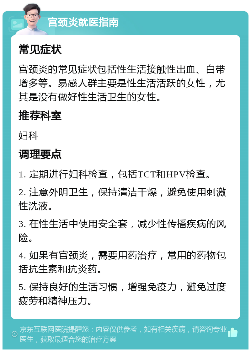 宫颈炎就医指南 常见症状 宫颈炎的常见症状包括性生活接触性出血、白带增多等。易感人群主要是性生活活跃的女性，尤其是没有做好性生活卫生的女性。 推荐科室 妇科 调理要点 1. 定期进行妇科检查，包括TCT和HPV检查。 2. 注意外阴卫生，保持清洁干燥，避免使用刺激性洗液。 3. 在性生活中使用安全套，减少性传播疾病的风险。 4. 如果有宫颈炎，需要用药治疗，常用的药物包括抗生素和抗炎药。 5. 保持良好的生活习惯，增强免疫力，避免过度疲劳和精神压力。