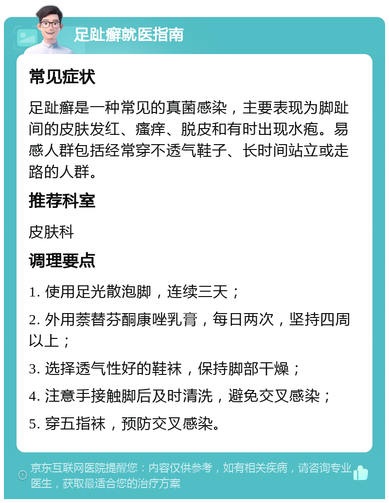 足趾癣就医指南 常见症状 足趾癣是一种常见的真菌感染，主要表现为脚趾间的皮肤发红、瘙痒、脱皮和有时出现水疱。易感人群包括经常穿不透气鞋子、长时间站立或走路的人群。 推荐科室 皮肤科 调理要点 1. 使用足光散泡脚，连续三天； 2. 外用萘替芬酮康唑乳膏，每日两次，坚持四周以上； 3. 选择透气性好的鞋袜，保持脚部干燥； 4. 注意手接触脚后及时清洗，避免交叉感染； 5. 穿五指袜，预防交叉感染。