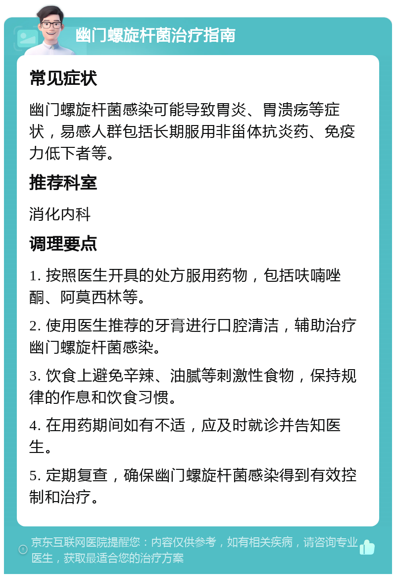 幽门螺旋杆菌治疗指南 常见症状 幽门螺旋杆菌感染可能导致胃炎、胃溃疡等症状，易感人群包括长期服用非甾体抗炎药、免疫力低下者等。 推荐科室 消化内科 调理要点 1. 按照医生开具的处方服用药物，包括呋喃唑酮、阿莫西林等。 2. 使用医生推荐的牙膏进行口腔清洁，辅助治疗幽门螺旋杆菌感染。 3. 饮食上避免辛辣、油腻等刺激性食物，保持规律的作息和饮食习惯。 4. 在用药期间如有不适，应及时就诊并告知医生。 5. 定期复查，确保幽门螺旋杆菌感染得到有效控制和治疗。