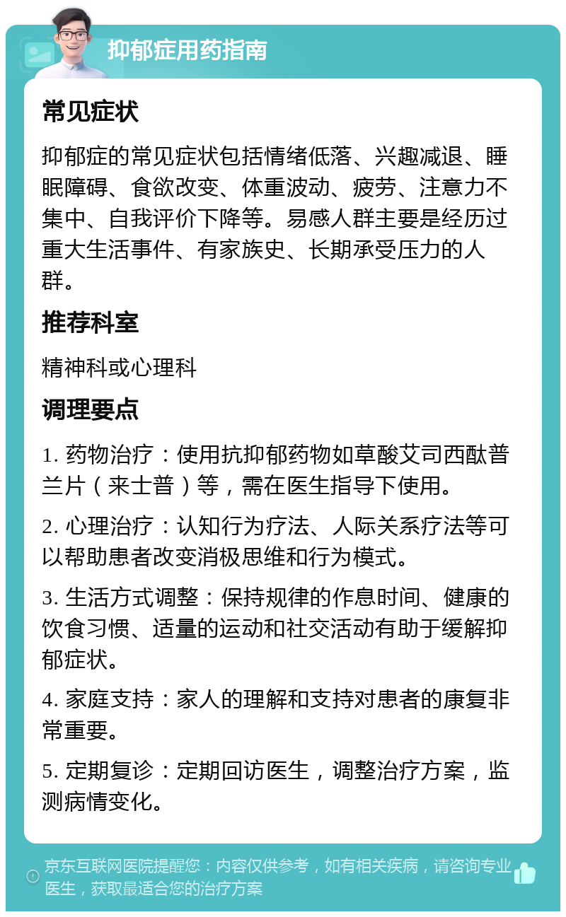 抑郁症用药指南 常见症状 抑郁症的常见症状包括情绪低落、兴趣减退、睡眠障碍、食欲改变、体重波动、疲劳、注意力不集中、自我评价下降等。易感人群主要是经历过重大生活事件、有家族史、长期承受压力的人群。 推荐科室 精神科或心理科 调理要点 1. 药物治疗：使用抗抑郁药物如草酸艾司西酞普兰片（来士普）等，需在医生指导下使用。 2. 心理治疗：认知行为疗法、人际关系疗法等可以帮助患者改变消极思维和行为模式。 3. 生活方式调整：保持规律的作息时间、健康的饮食习惯、适量的运动和社交活动有助于缓解抑郁症状。 4. 家庭支持：家人的理解和支持对患者的康复非常重要。 5. 定期复诊：定期回访医生，调整治疗方案，监测病情变化。