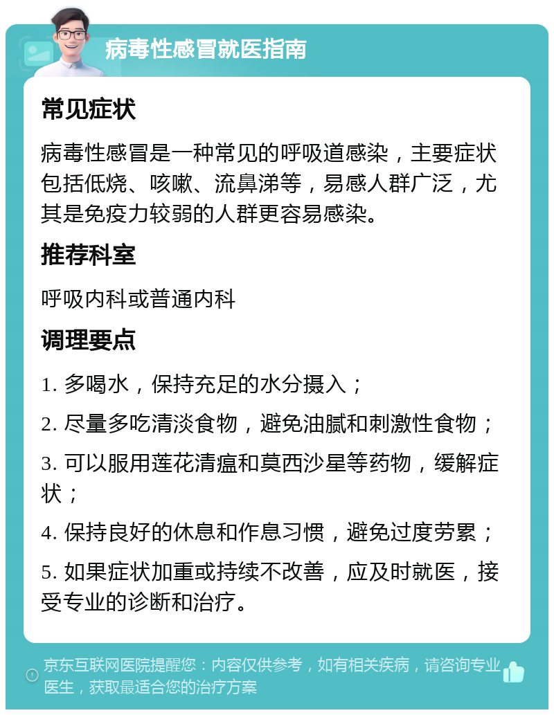 病毒性感冒就医指南 常见症状 病毒性感冒是一种常见的呼吸道感染，主要症状包括低烧、咳嗽、流鼻涕等，易感人群广泛，尤其是免疫力较弱的人群更容易感染。 推荐科室 呼吸内科或普通内科 调理要点 1. 多喝水，保持充足的水分摄入； 2. 尽量多吃清淡食物，避免油腻和刺激性食物； 3. 可以服用莲花清瘟和莫西沙星等药物，缓解症状； 4. 保持良好的休息和作息习惯，避免过度劳累； 5. 如果症状加重或持续不改善，应及时就医，接受专业的诊断和治疗。