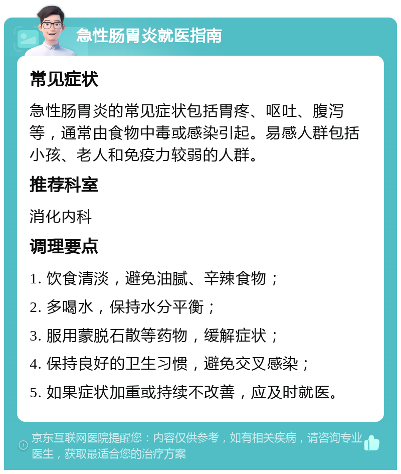 急性肠胃炎就医指南 常见症状 急性肠胃炎的常见症状包括胃疼、呕吐、腹泻等，通常由食物中毒或感染引起。易感人群包括小孩、老人和免疫力较弱的人群。 推荐科室 消化内科 调理要点 1. 饮食清淡，避免油腻、辛辣食物； 2. 多喝水，保持水分平衡； 3. 服用蒙脱石散等药物，缓解症状； 4. 保持良好的卫生习惯，避免交叉感染； 5. 如果症状加重或持续不改善，应及时就医。