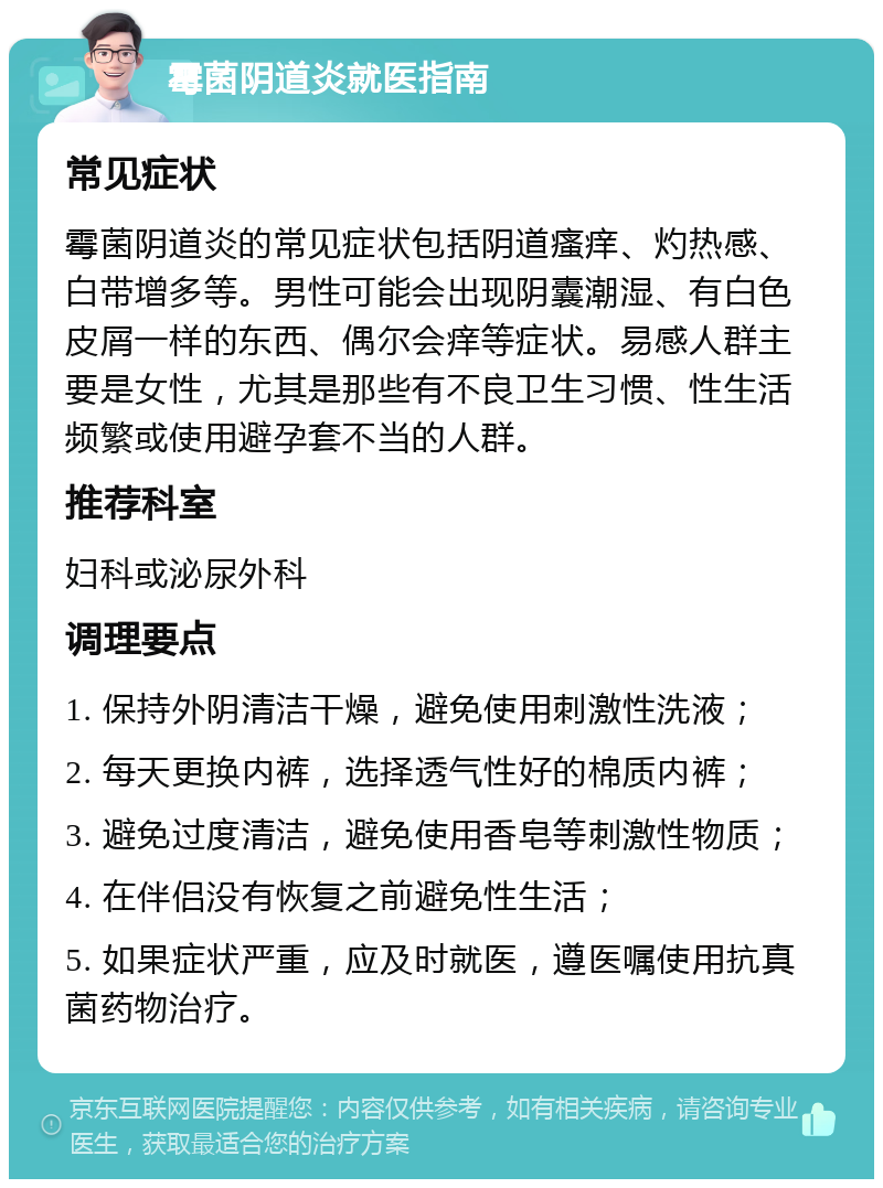 霉菌阴道炎就医指南 常见症状 霉菌阴道炎的常见症状包括阴道瘙痒、灼热感、白带增多等。男性可能会出现阴囊潮湿、有白色皮屑一样的东西、偶尔会痒等症状。易感人群主要是女性，尤其是那些有不良卫生习惯、性生活频繁或使用避孕套不当的人群。 推荐科室 妇科或泌尿外科 调理要点 1. 保持外阴清洁干燥，避免使用刺激性洗液； 2. 每天更换内裤，选择透气性好的棉质内裤； 3. 避免过度清洁，避免使用香皂等刺激性物质； 4. 在伴侣没有恢复之前避免性生活； 5. 如果症状严重，应及时就医，遵医嘱使用抗真菌药物治疗。