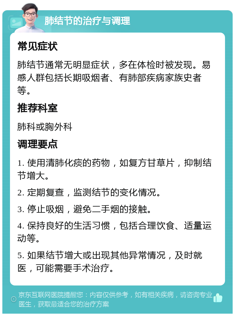 肺结节的治疗与调理 常见症状 肺结节通常无明显症状，多在体检时被发现。易感人群包括长期吸烟者、有肺部疾病家族史者等。 推荐科室 肺科或胸外科 调理要点 1. 使用清肺化痰的药物，如复方甘草片，抑制结节增大。 2. 定期复查，监测结节的变化情况。 3. 停止吸烟，避免二手烟的接触。 4. 保持良好的生活习惯，包括合理饮食、适量运动等。 5. 如果结节增大或出现其他异常情况，及时就医，可能需要手术治疗。