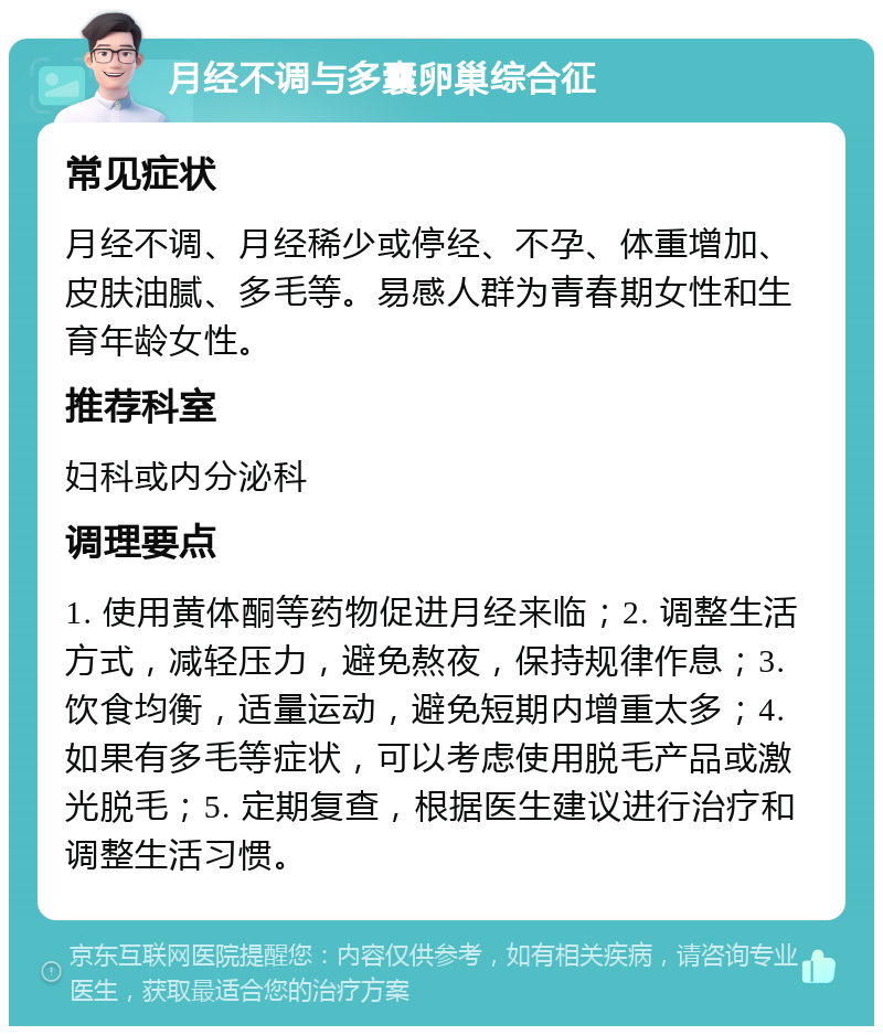 月经不调与多囊卵巢综合征 常见症状 月经不调、月经稀少或停经、不孕、体重增加、皮肤油腻、多毛等。易感人群为青春期女性和生育年龄女性。 推荐科室 妇科或内分泌科 调理要点 1. 使用黄体酮等药物促进月经来临；2. 调整生活方式，减轻压力，避免熬夜，保持规律作息；3. 饮食均衡，适量运动，避免短期内增重太多；4. 如果有多毛等症状，可以考虑使用脱毛产品或激光脱毛；5. 定期复查，根据医生建议进行治疗和调整生活习惯。