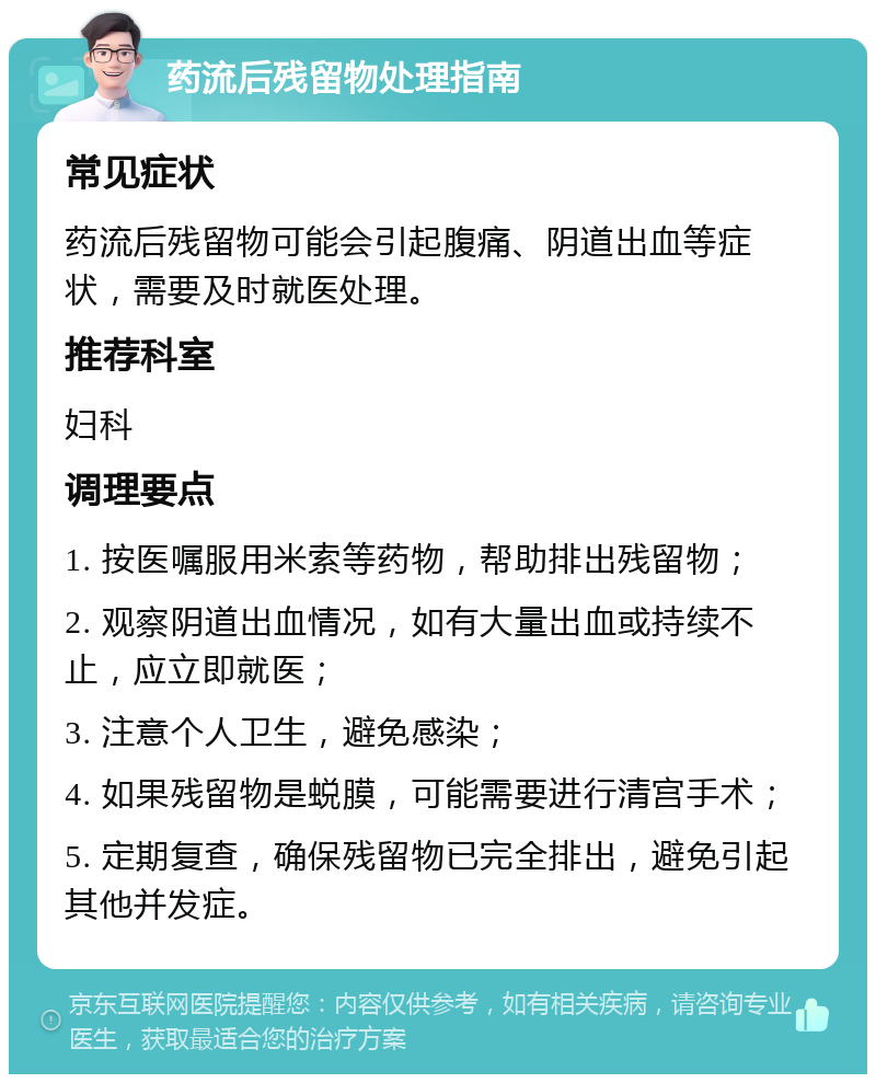 药流后残留物处理指南 常见症状 药流后残留物可能会引起腹痛、阴道出血等症状，需要及时就医处理。 推荐科室 妇科 调理要点 1. 按医嘱服用米索等药物，帮助排出残留物； 2. 观察阴道出血情况，如有大量出血或持续不止，应立即就医； 3. 注意个人卫生，避免感染； 4. 如果残留物是蜕膜，可能需要进行清宫手术； 5. 定期复查，确保残留物已完全排出，避免引起其他并发症。