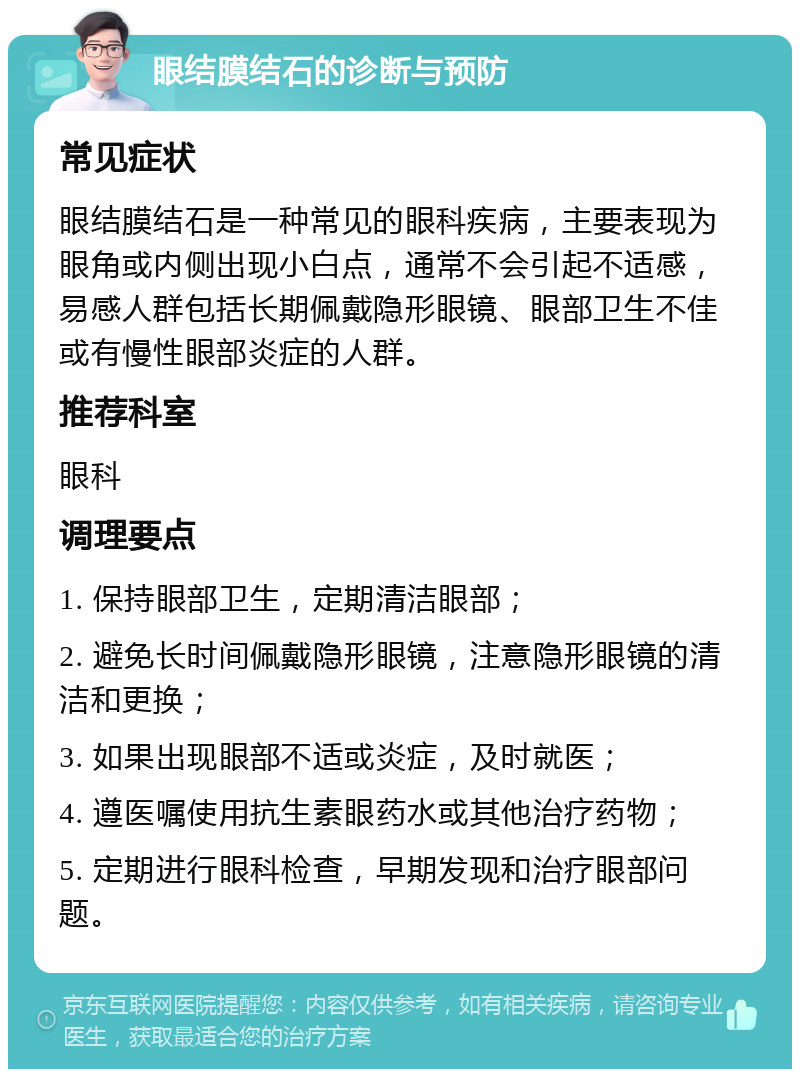 眼结膜结石的诊断与预防 常见症状 眼结膜结石是一种常见的眼科疾病，主要表现为眼角或内侧出现小白点，通常不会引起不适感，易感人群包括长期佩戴隐形眼镜、眼部卫生不佳或有慢性眼部炎症的人群。 推荐科室 眼科 调理要点 1. 保持眼部卫生，定期清洁眼部； 2. 避免长时间佩戴隐形眼镜，注意隐形眼镜的清洁和更换； 3. 如果出现眼部不适或炎症，及时就医； 4. 遵医嘱使用抗生素眼药水或其他治疗药物； 5. 定期进行眼科检查，早期发现和治疗眼部问题。