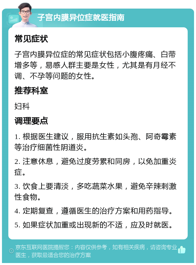 子宫内膜异位症就医指南 常见症状 子宫内膜异位症的常见症状包括小腹疼痛、白带增多等，易感人群主要是女性，尤其是有月经不调、不孕等问题的女性。 推荐科室 妇科 调理要点 1. 根据医生建议，服用抗生素如头孢、阿奇霉素等治疗细菌性阴道炎。 2. 注意休息，避免过度劳累和同房，以免加重炎症。 3. 饮食上要清淡，多吃蔬菜水果，避免辛辣刺激性食物。 4. 定期复查，遵循医生的治疗方案和用药指导。 5. 如果症状加重或出现新的不适，应及时就医。